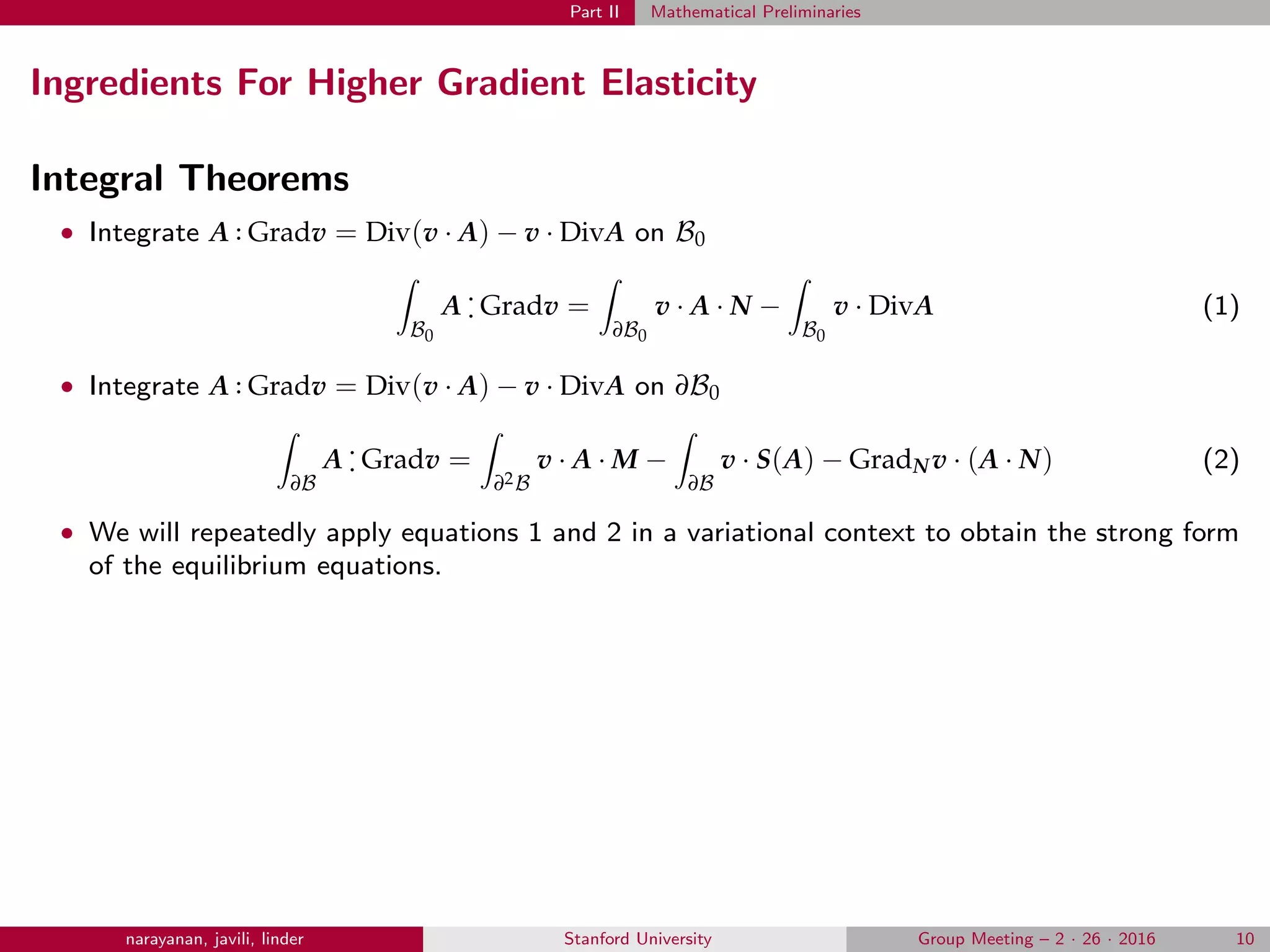 Part II Mathematical Preliminaries
Ingredients For Higher Gradient Elasticity
Integral Theorems
• Integrate A .. Gradv = Div(v · A) − v · DivA on B0
B0
A
.
. Gradv =
∂B0
v · A · N −
B0
v · DivA (1)
• Integrate A .. Gradv = Div(v · A) − v · DivA on ∂B0
∂B
A
.
. Gradv =
∂2B
v · A · M −
∂B
v · S(A) − GradNv · (A · N) (2)
• We will repeatedly apply equations 1 and 2 in a variational context to obtain the strong form
of the equilibrium equations.
narayanan, javili, linder Stanford University Group Meeting – 2 · 26 · 2016 10
 