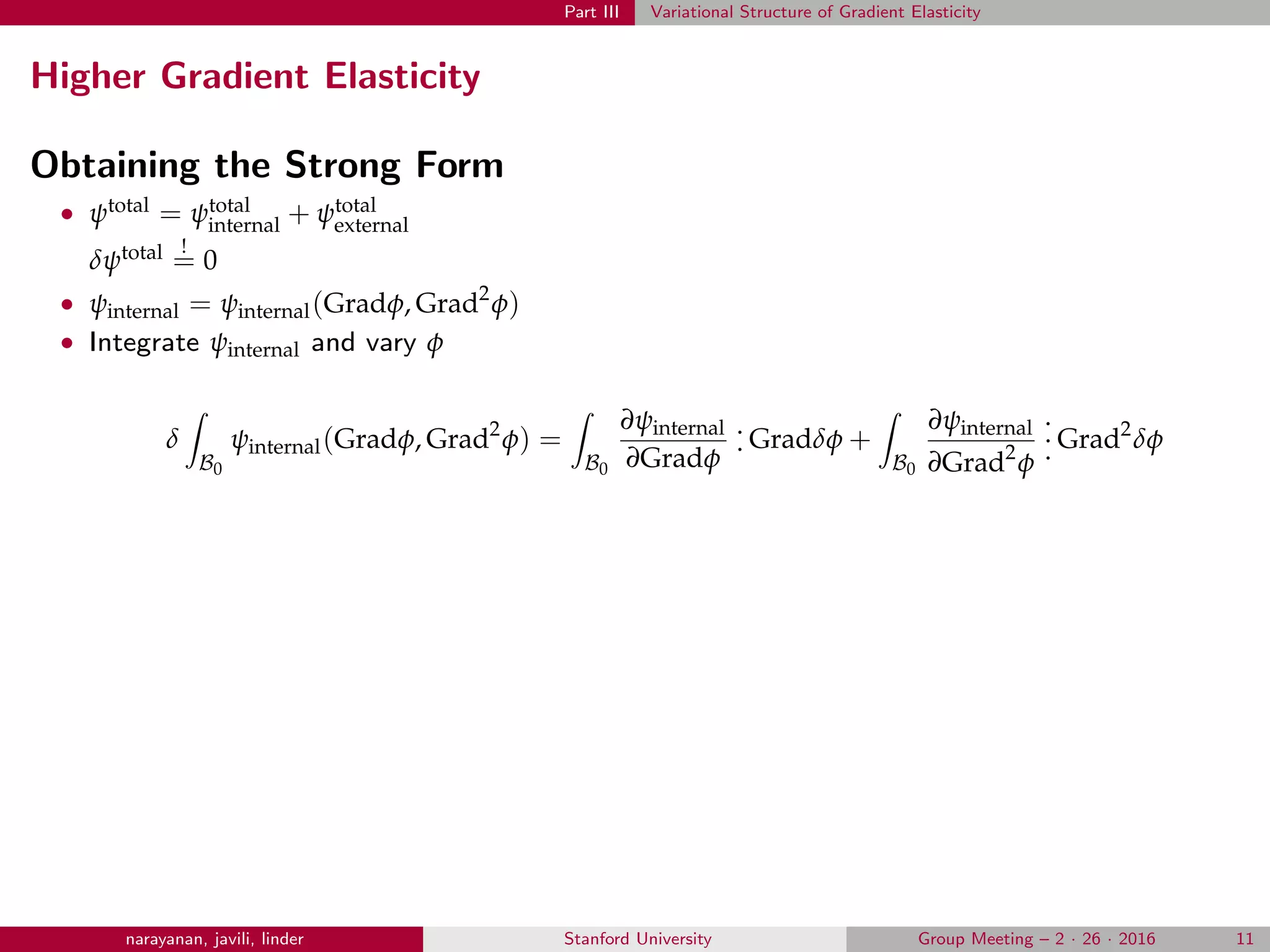 Part III Variational Structure of Gradient Elasticity
Higher Gradient Elasticity
Obtaining the Strong Form
• ψtotal = ψtotal
internal + ψtotal
external
δψtotal !
= 0
• ψinternal = ψinternal(Gradφ, Grad2
φ)
• Integrate ψinternal and vary φ
δ
B0
ψinternal(Gradφ, Grad2
φ) =
B0
∂ψinternal
∂Gradφ
.
. Gradδφ +
B0
∂ψinternal
∂Grad2
φ
.
.
. Grad2
δφ
narayanan, javili, linder Stanford University Group Meeting – 2 · 26 · 2016 11
 