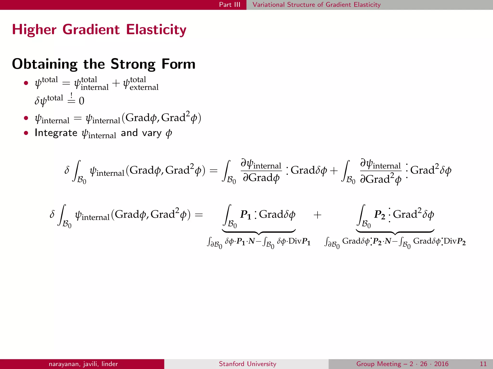 Part III Variational Structure of Gradient Elasticity
Higher Gradient Elasticity
Obtaining the Strong Form
• ψtotal = ψtotal
internal + ψtotal
external
δψtotal !
= 0
• ψinternal = ψinternal(Gradφ, Grad2
φ)
• Integrate ψinternal and vary φ
δ
B0
ψinternal(Gradφ, Grad2
φ) =
B0
∂ψinternal
∂Gradφ
.
. Gradδφ +
B0
∂ψinternal
∂Grad2
φ
.
.
. Grad2
δφ
δ
B0
ψinternal(Gradφ, Grad2
φ) =
B0
P1
.
. Gradδφ
∂B0
δφ·P1·N− B0
δφ·DivP1
+
B0
P2
.
.
. Grad2
δφ
∂B0
Gradδφ
.
.P2·N− B0
Gradδφ
.
.DivP2
narayanan, javili, linder Stanford University Group Meeting – 2 · 26 · 2016 11
 