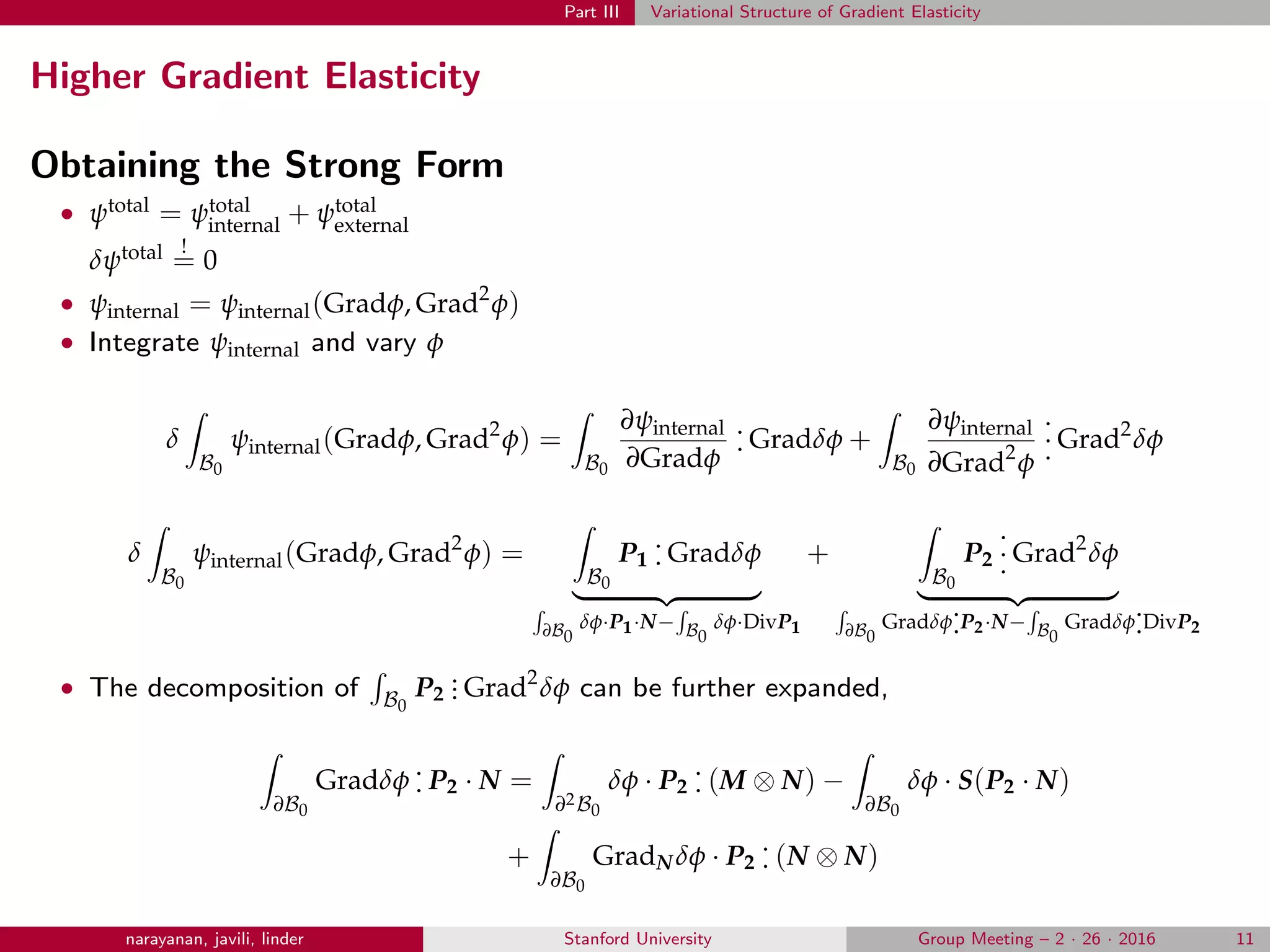 Part III Variational Structure of Gradient Elasticity
Higher Gradient Elasticity
Obtaining the Strong Form
• ψtotal = ψtotal
internal + ψtotal
external
δψtotal !
= 0
• ψinternal = ψinternal(Gradφ, Grad2
φ)
• Integrate ψinternal and vary φ
δ
B0
ψinternal(Gradφ, Grad2
φ) =
B0
∂ψinternal
∂Gradφ
.
. Gradδφ +
B0
∂ψinternal
∂Grad2
φ
.
.
. Grad2
δφ
δ
B0
ψinternal(Gradφ, Grad2
φ) =
B0
P1
.
. Gradδφ
∂B0
δφ·P1·N− B0
δφ·DivP1
+
B0
P2
.
.
. Grad2
δφ
∂B0
Gradδφ
.
.P2·N− B0
Gradδφ
.
.DivP2
• The decomposition of B0
P2
... Grad2
δφ can be further expanded,
∂B0
Gradδφ
.
. P2 · N =
∂2B0
δφ · P2
.
. (M ⊗ N) −
∂B0
δφ · S(P2 · N)
+
∂B0
GradN δφ · P2
.
. (N ⊗ N)
narayanan, javili, linder Stanford University Group Meeting – 2 · 26 · 2016 11
 