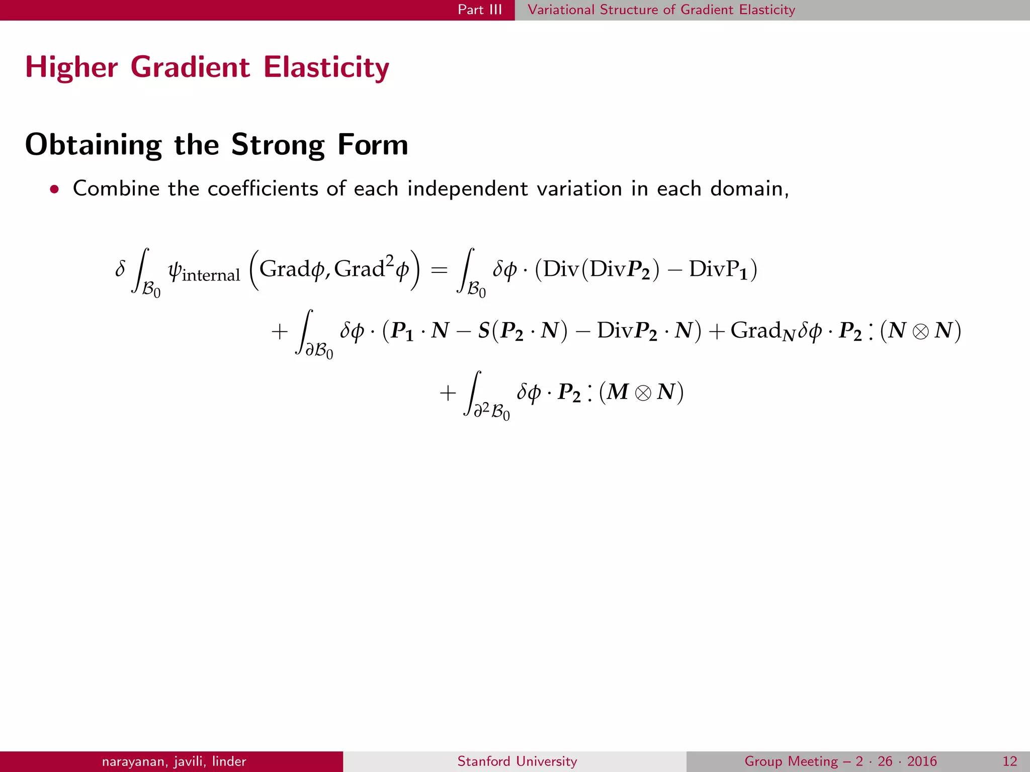 Part III Variational Structure of Gradient Elasticity
Higher Gradient Elasticity
Obtaining the Strong Form
• Combine the coeﬃcients of each independent variation in each domain,
δ
B0
ψinternal Gradφ, Grad2
φ =
B0
δφ · (Div(DivP2) − DivP1)
+
∂B0
δφ · (P1 · N − S(P2 · N) − DivP2 · N) + GradN δφ · P2
.
. (N ⊗ N)
+
∂2B0
δφ · P2
.
. (M ⊗ N)
narayanan, javili, linder Stanford University Group Meeting – 2 · 26 · 2016 12
 