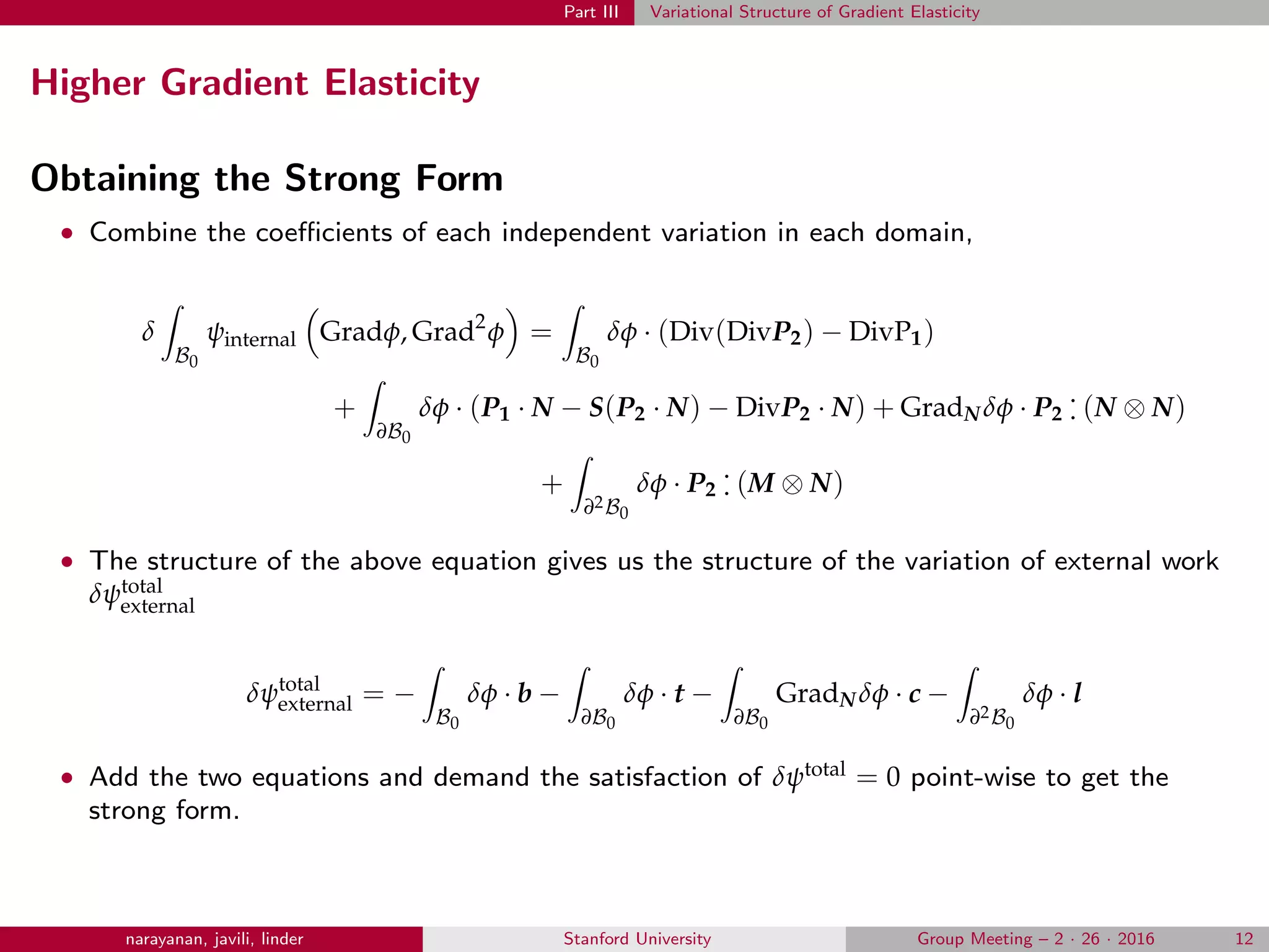 Part III Variational Structure of Gradient Elasticity
Higher Gradient Elasticity
Obtaining the Strong Form
• Combine the coeﬃcients of each independent variation in each domain,
δ
B0
ψinternal Gradφ, Grad2
φ =
B0
δφ · (Div(DivP2) − DivP1)
+
∂B0
δφ · (P1 · N − S(P2 · N) − DivP2 · N) + GradN δφ · P2
.
. (N ⊗ N)
+
∂2B0
δφ · P2
.
. (M ⊗ N)
• The structure of the above equation gives us the structure of the variation of external work
δψtotal
external
δψtotal
external = −
B0
δφ · b −
∂B0
δφ · t −
∂B0
GradN δφ · c −
∂2B0
δφ · l
• Add the two equations and demand the satisfaction of δψtotal = 0 point-wise to get the
strong form.
narayanan, javili, linder Stanford University Group Meeting – 2 · 26 · 2016 12
 