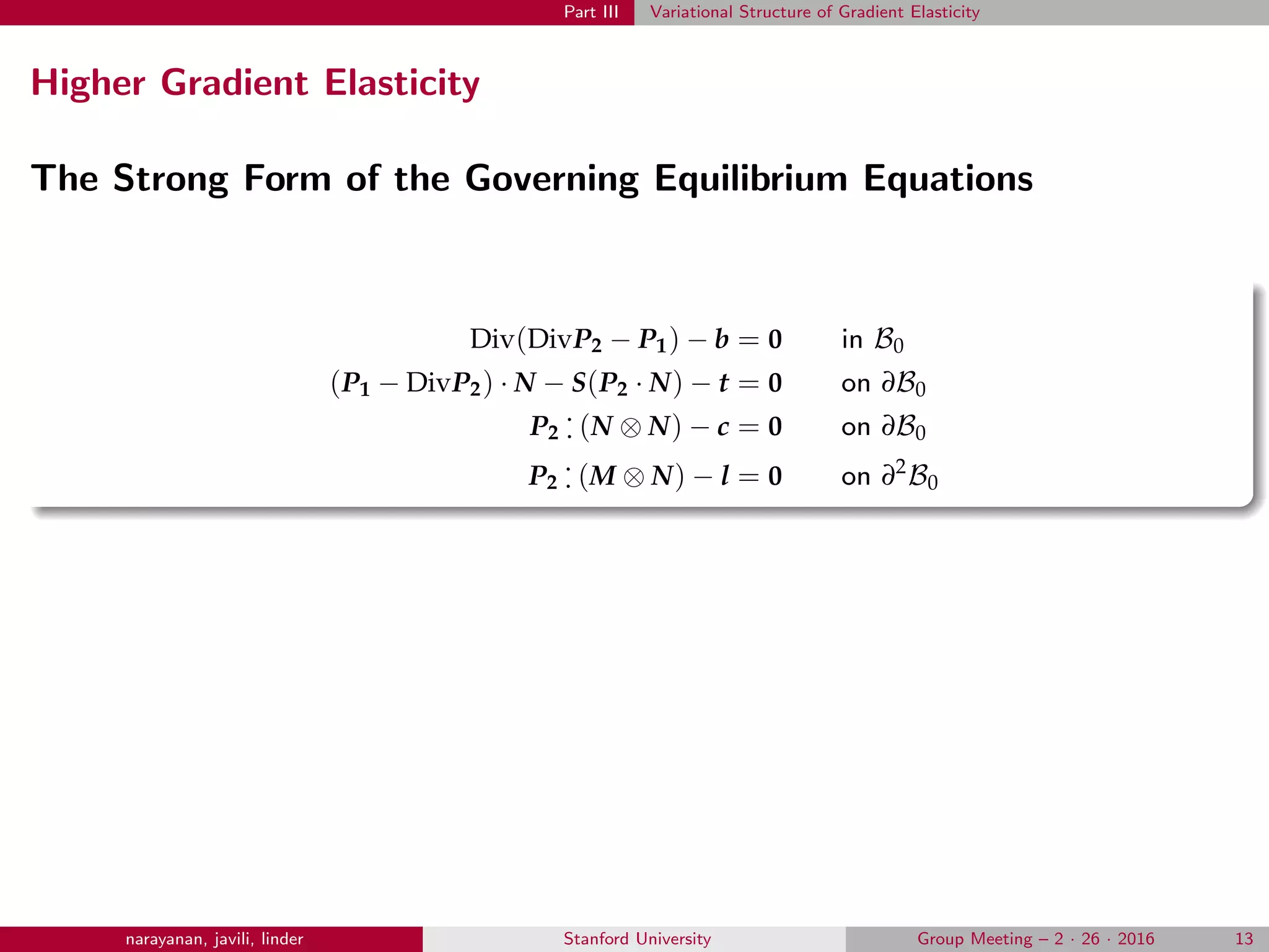 Part III Variational Structure of Gradient Elasticity
Higher Gradient Elasticity
The Strong Form of the Governing Equilibrium Equations
Div(DivP2 − P1) − b = 0 in B0
(P1 − DivP2) · N − S(P2 · N) − t = 0 on ∂B0
P2
.
. (N ⊗ N) − c = 0 on ∂B0
P2
.
. (M ⊗ N) − l = 0 on ∂2
B0
narayanan, javili, linder Stanford University Group Meeting – 2 · 26 · 2016 13
 
