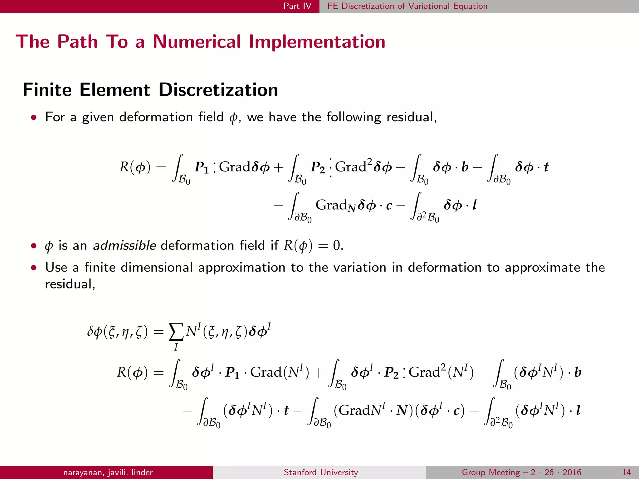 Part IV FE Discretization of Variational Equation
The Path To a Numerical Implementation
Finite Element Discretization
• For a given deformation ﬁeld φ, we have the following residual,
R(φ) =
B0
P1
.
. Gradδφ +
B0
P2
.
.
. Grad2
δφ −
B0
δφ · b −
∂B0
δφ · t
−
∂B0
GradNδφ · c −
∂2B0
δφ · l
• φ is an admissible deformation ﬁeld if R(φ) = 0.
• Use a ﬁnite dimensional approximation to the variation in deformation to approximate the
residual,
δφ(ξ, η, ζ) = ∑
I
NI
(ξ, η, ζ)δφI
R(φ) =
B0
δφI
· P1 · Grad(NI
) +
B0
δφI
· P2
.
. Grad2
(NI
) −
B0
(δφI
NI
) · b
−
∂B0
(δφI
NI
) · t −
∂B0
(GradNI
· N)(δφI
· c) −
∂2B0
(δφI
NI
) · l
narayanan, javili, linder Stanford University Group Meeting – 2 · 26 · 2016 14
 