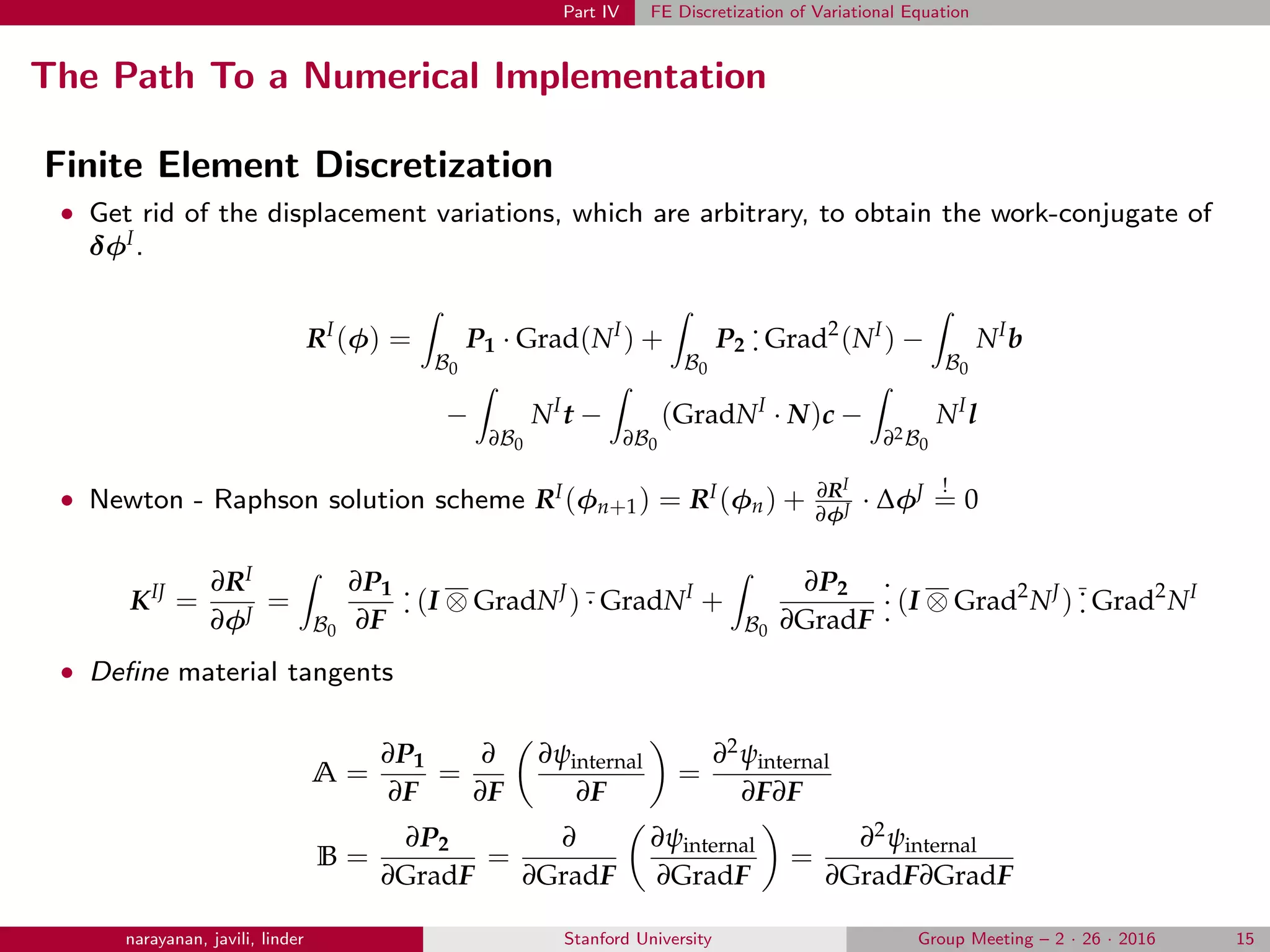 Part IV FE Discretization of Variational Equation
The Path To a Numerical Implementation
Finite Element Discretization
• Get rid of the displacement variations, which are arbitrary, to obtain the work-conjugate of
δφI.
RI
(φ) =
B0
P1 · Grad(NI
) +
B0
P2
.
. Grad2
(NI
) −
B0
NI
b
−
∂B0
NI
t −
∂B0
(GradNI
· N)c −
∂2B0
NI
l
• Newton - Raphson solution scheme RI(φn+1) = RI(φn) + ∂RI
∂φJ · ∆φJ !
= 0
KIJ
=
∂RI
∂φJ
=
B0
∂P1
∂F
.
. (I ⊗ GradNJ
) · GradNI
+
B0
∂P2
∂GradF
.
.
. (I ⊗ Grad2
NJ
) .
. Grad2
NI
• Deﬁne material tangents
A =
∂P1
∂F
=
∂
∂F
∂ψinternal
∂F
=
∂2ψinternal
∂F∂F
B =
∂P2
∂GradF
=
∂
∂GradF
∂ψinternal
∂GradF
=
∂2ψinternal
∂GradF∂GradF
narayanan, javili, linder Stanford University Group Meeting – 2 · 26 · 2016 15
 