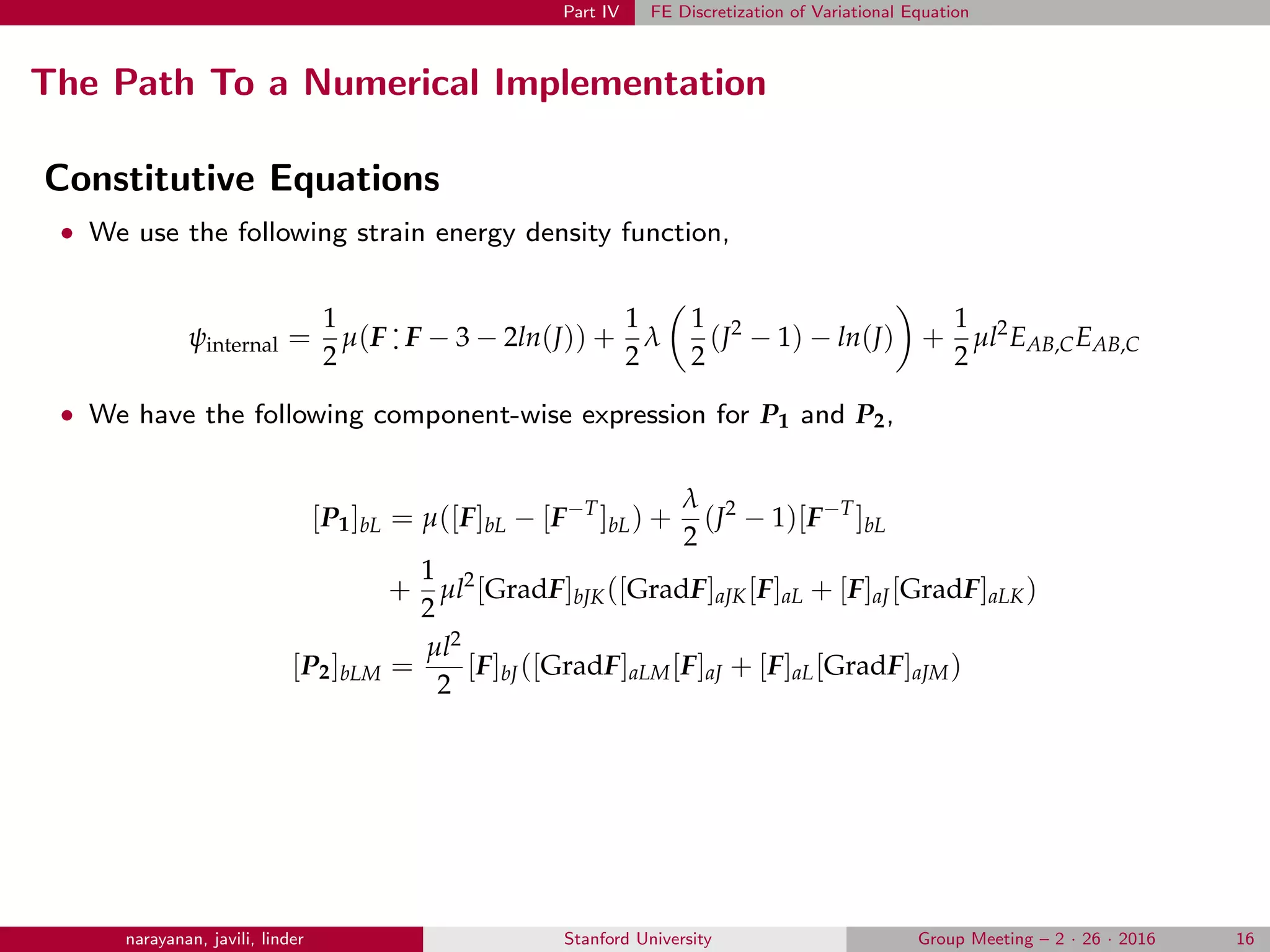 Part IV FE Discretization of Variational Equation
The Path To a Numerical Implementation
Constitutive Equations
• We use the following strain energy density function,
ψinternal =
1
2
µ(F
.
. F − 3 − 2ln(J)) +
1
2
λ
1
2
(J2
− 1) − ln(J) +
1
2
µl2
EAB,CEAB,C
• We have the following component-wise expression for P1 and P2,
[P1]bL = µ([F]bL − [F−T
]bL) +
λ
2
(J2
− 1)[F−T
]bL
+
1
2
µl2
[GradF]bJK([GradF]aJK[F]aL + [F]aJ[GradF]aLK)
[P2]bLM =
µl2
2
[F]bJ([GradF]aLM[F]aJ + [F]aL[GradF]aJM)
narayanan, javili, linder Stanford University Group Meeting – 2 · 26 · 2016 16
 