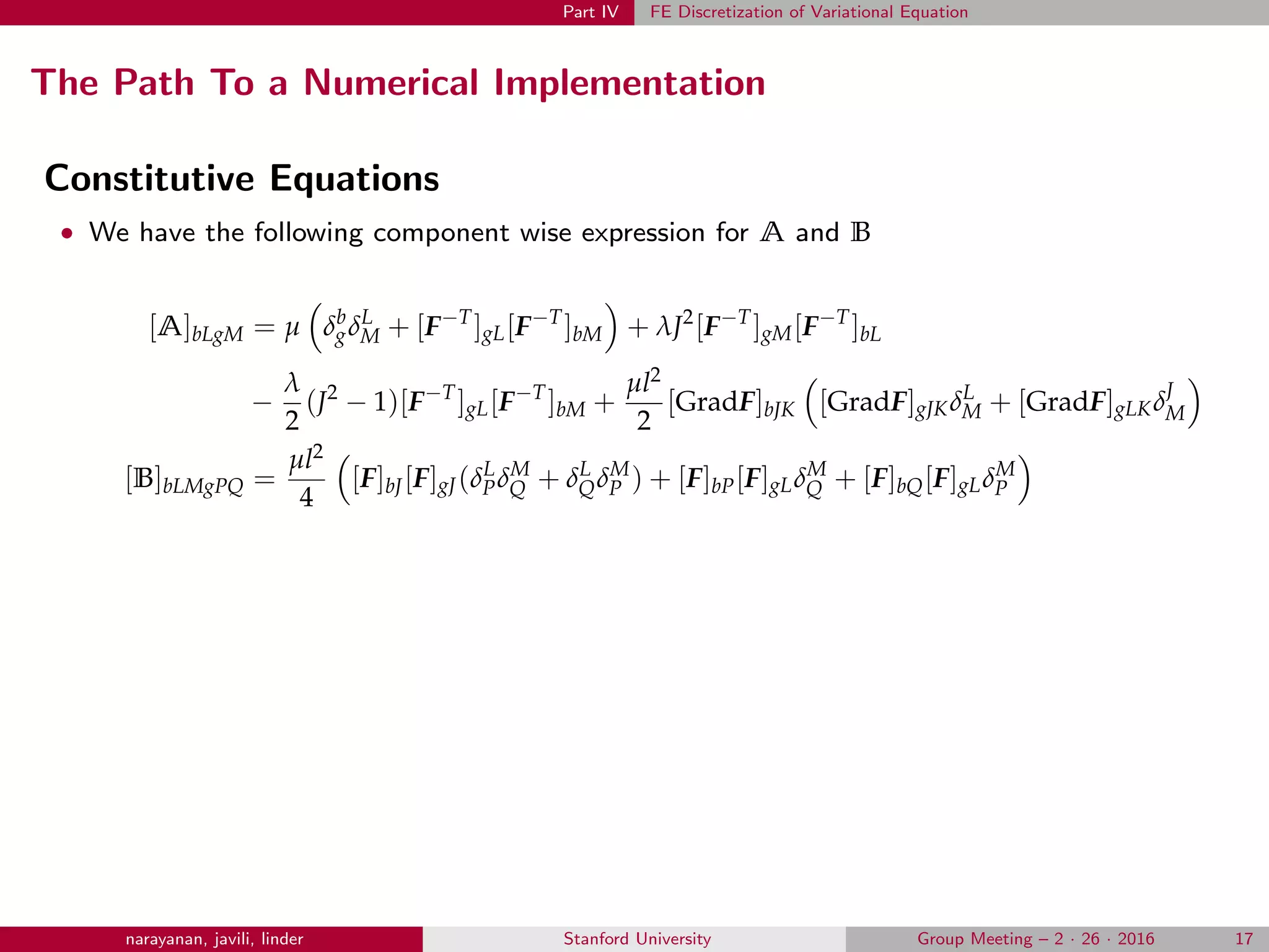 Part IV FE Discretization of Variational Equation
The Path To a Numerical Implementation
Constitutive Equations
• We have the following component wise expression for A and B
[A]bLgM = µ δb
gδL
M + [F−T
]gL[F−T
]bM + λJ2
[F−T
]gM[F−T
]bL
−
λ
2
(J2
− 1)[F−T
]gL[F−T
]bM +
µl2
2
[GradF]bJK [GradF]gJKδL
M + [GradF]gLKδJ
M
[B]bLMgPQ =
µl2
4
[F]bJ[F]gJ(δL
PδM
Q + δL
QδM
P ) + [F]bP[F]gLδM
Q + [F]bQ[F]gLδM
P
narayanan, javili, linder Stanford University Group Meeting – 2 · 26 · 2016 17
 