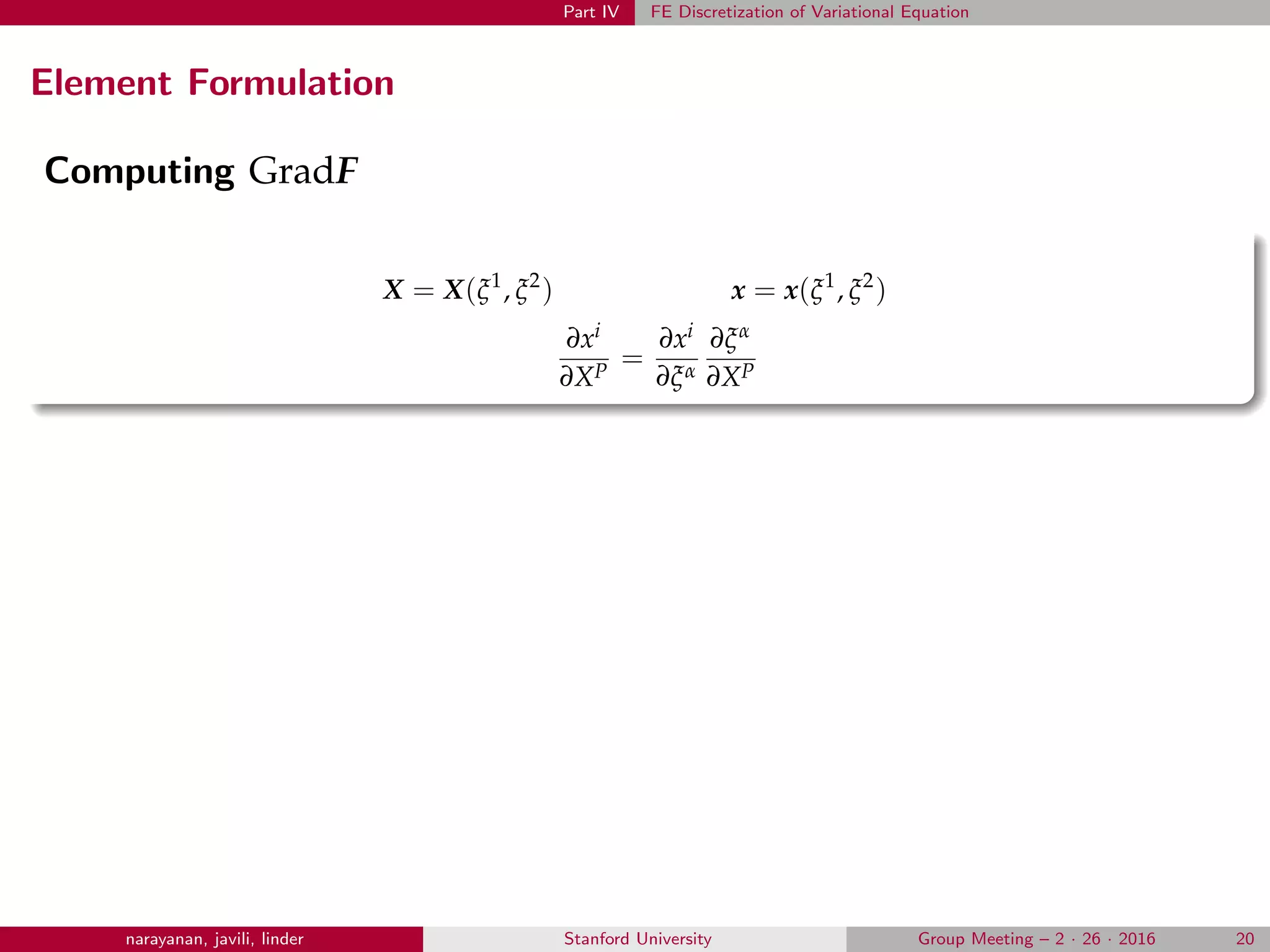 Part IV FE Discretization of Variational Equation
Element Formulation
Computing GradF
X = X(ξ1
, ξ2
) x = x(ξ1
, ξ2
)
∂xi
∂XP
=
∂xi
∂ξα
∂ξα
∂XP
narayanan, javili, linder Stanford University Group Meeting – 2 · 26 · 2016 20
 