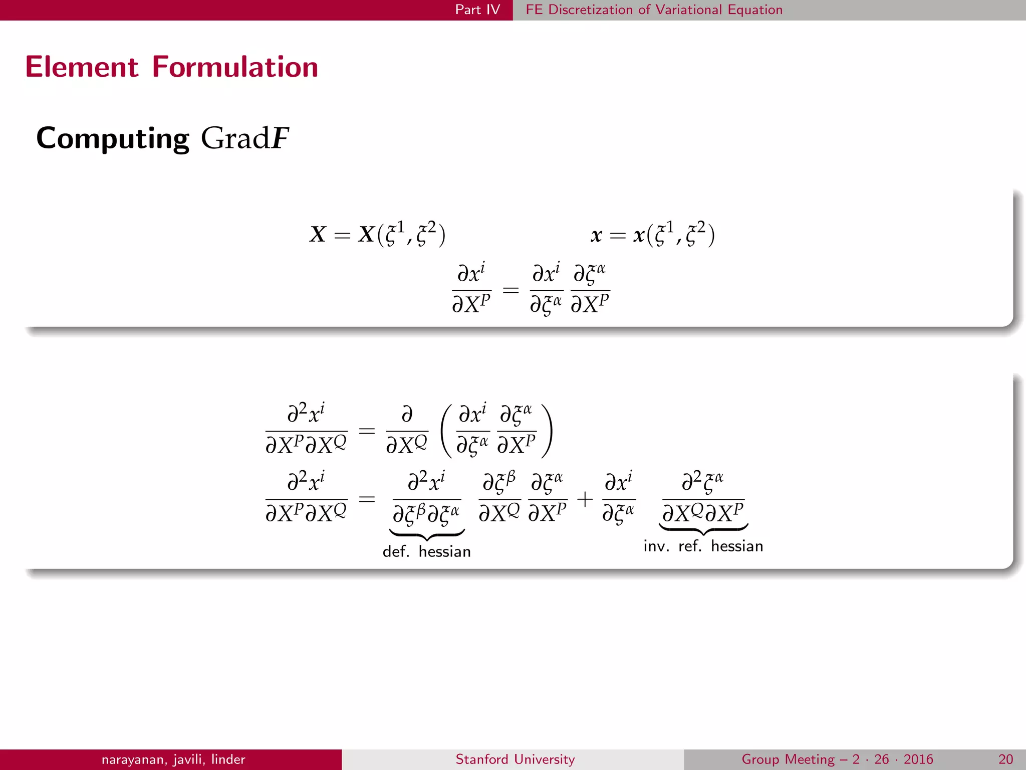 Part IV FE Discretization of Variational Equation
Element Formulation
Computing GradF
X = X(ξ1
, ξ2
) x = x(ξ1
, ξ2
)
∂xi
∂XP
=
∂xi
∂ξα
∂ξα
∂XP
∂2xi
∂XP∂XQ
=
∂
∂XQ
∂xi
∂ξα
∂ξα
∂XP
∂2xi
∂XP∂XQ
=
∂2xi
∂ξβ∂ξα
def. hessian
∂ξβ
∂XQ
∂ξα
∂XP
+
∂xi
∂ξα
∂2ξα
∂XQ∂XP
inv. ref. hessian
narayanan, javili, linder Stanford University Group Meeting – 2 · 26 · 2016 20
 