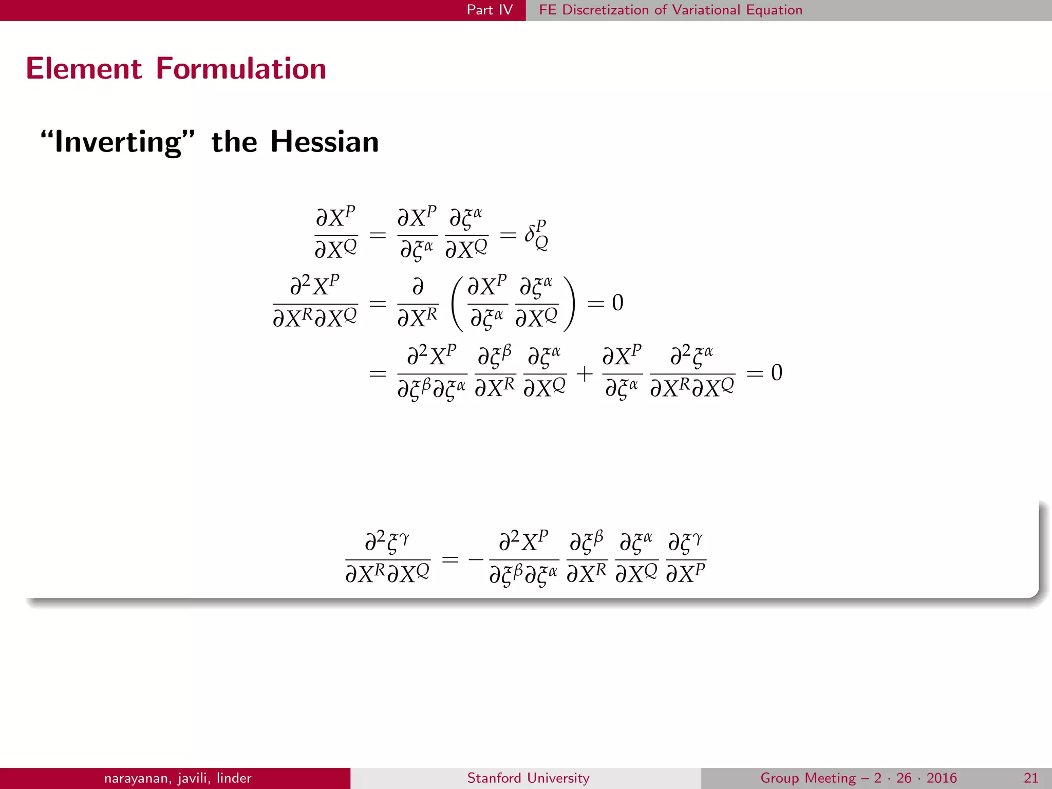 Part IV FE Discretization of Variational Equation
Element Formulation
“Inverting” the Hessian
∂XP
∂XQ
=
∂XP
∂ξα
∂ξα
∂XQ
= δP
Q
∂2XP
∂XR∂XQ
=
∂
∂XR
∂XP
∂ξα
∂ξα
∂XQ
= 0
=
∂2XP
∂ξβ∂ξα
∂ξβ
∂XR
∂ξα
∂XQ
+
∂XP
∂ξα
∂2ξα
∂XR∂XQ
= 0
∂2ξγ
∂XR∂XQ
= −
∂2XP
∂ξβ∂ξα
∂ξβ
∂XR
∂ξα
∂XQ
∂ξγ
∂XP
narayanan, javili, linder Stanford University Group Meeting – 2 · 26 · 2016 21
 