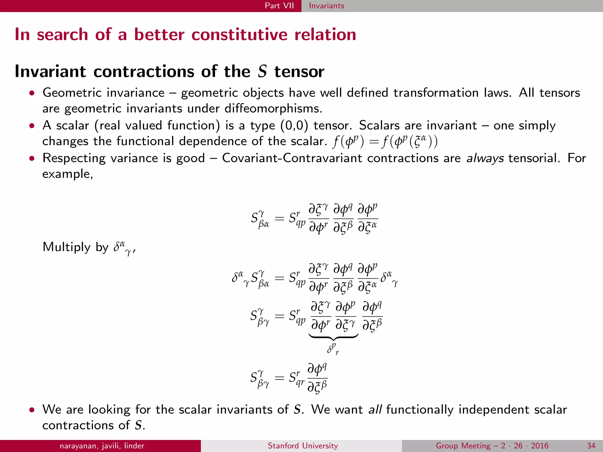 Part VII Invariants
In search of a better constitutive relation
Invariant contractions of the S tensor
• Geometric invariance – geometric objects have well deﬁned transformation laws. All tensors
are geometric invariants under diﬀeomorphisms.
• A scalar (real valued function) is a type (0,0) tensor. Scalars are invariant – one simply
changes the functional dependence of the scalar. f(φp) = f(φp(ξα))
• Respecting variance is good – Covariant-Contravariant contractions are always tensorial. For
example,
S
γ
βα = Sr
qp
∂ξγ
∂φr
∂φq
∂ξβ
∂φp
∂ξα
Multiply by δα
γ,
δα
γS
γ
βα = Sr
qp
∂ξγ
∂φr
∂φq
∂ξβ
∂φp
∂ξα
δα
γ
S
γ
βγ = Sr
qp
∂ξγ
∂φr
∂φp
∂ξγ
δ
p
r
∂φq
∂ξβ
S
γ
βγ = Sr
qr
∂φq
∂ξβ
• We are looking for the scalar invariants of S. We want all functionally independent scalar
contractions of S.
narayanan, javili, linder Stanford University Group Meeting – 2 · 26 · 2016 34
 