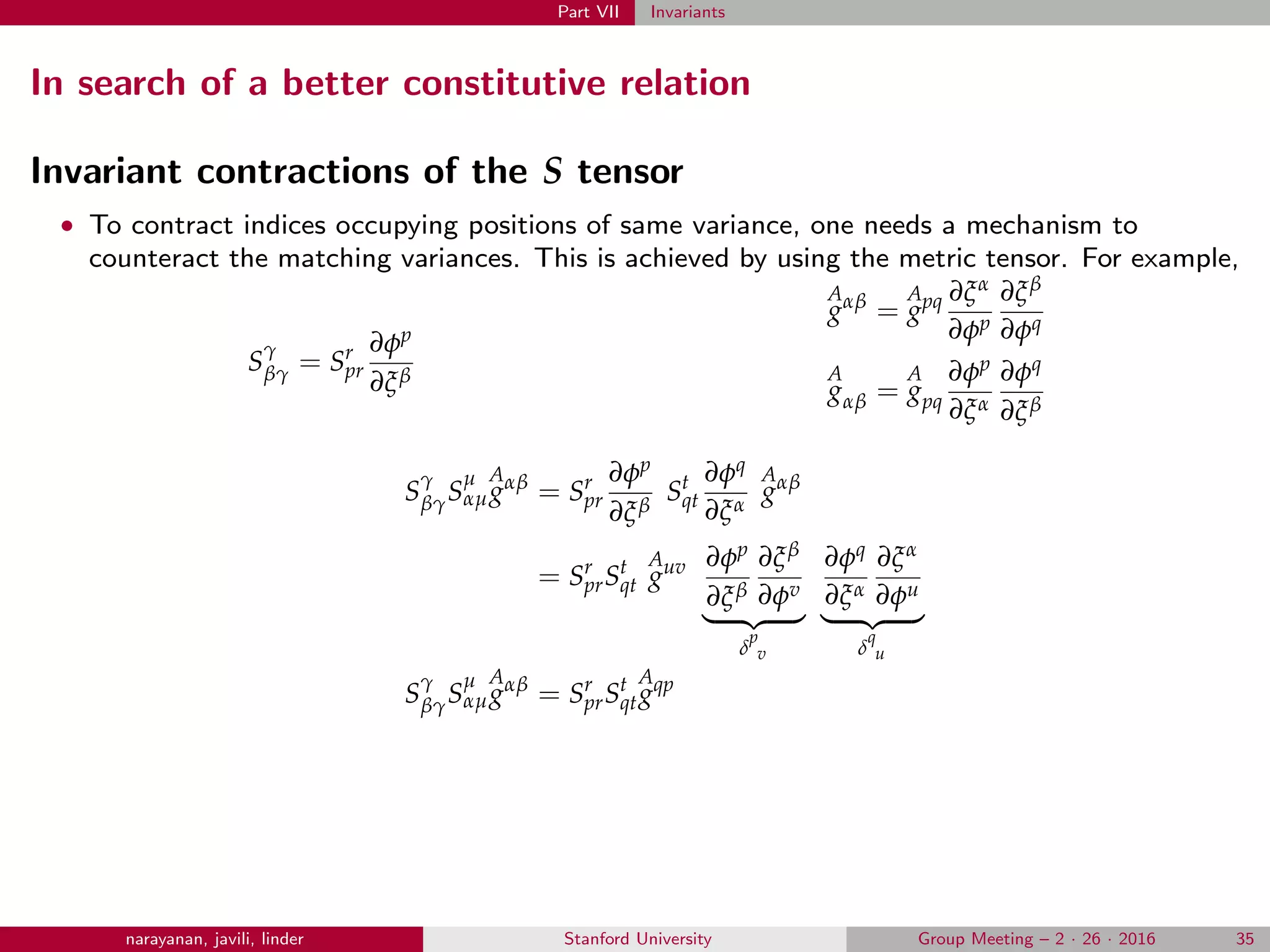 Part VII Invariants
In search of a better constitutive relation
Invariant contractions of the S tensor
• To contract indices occupying positions of same variance, one needs a mechanism to
counteract the matching variances. This is achieved by using the metric tensor. For example,
S
γ
βγ = Sr
pr
∂φp
∂ξβ
A
gαβ
=
A
gpq ∂ξα
∂φp
∂ξβ
∂φq
A
gαβ =
A
gpq
∂φp
∂ξα
∂φq
∂ξβ
S
γ
βγS
µ
αµ
A
gαβ
= Sr
pr
∂φp
∂ξβ
St
qt
∂φq
∂ξα
A
gαβ
= Sr
prSt
qt
A
guv ∂φp
∂ξβ
∂ξβ
∂φv
δ
p
v
∂φq
∂ξα
∂ξα
∂φu
δ
q
u
S
γ
βγS
µ
αµ
A
gαβ
= Sr
prSt
qt
A
gqp
narayanan, javili, linder Stanford University Group Meeting – 2 · 26 · 2016 35
 