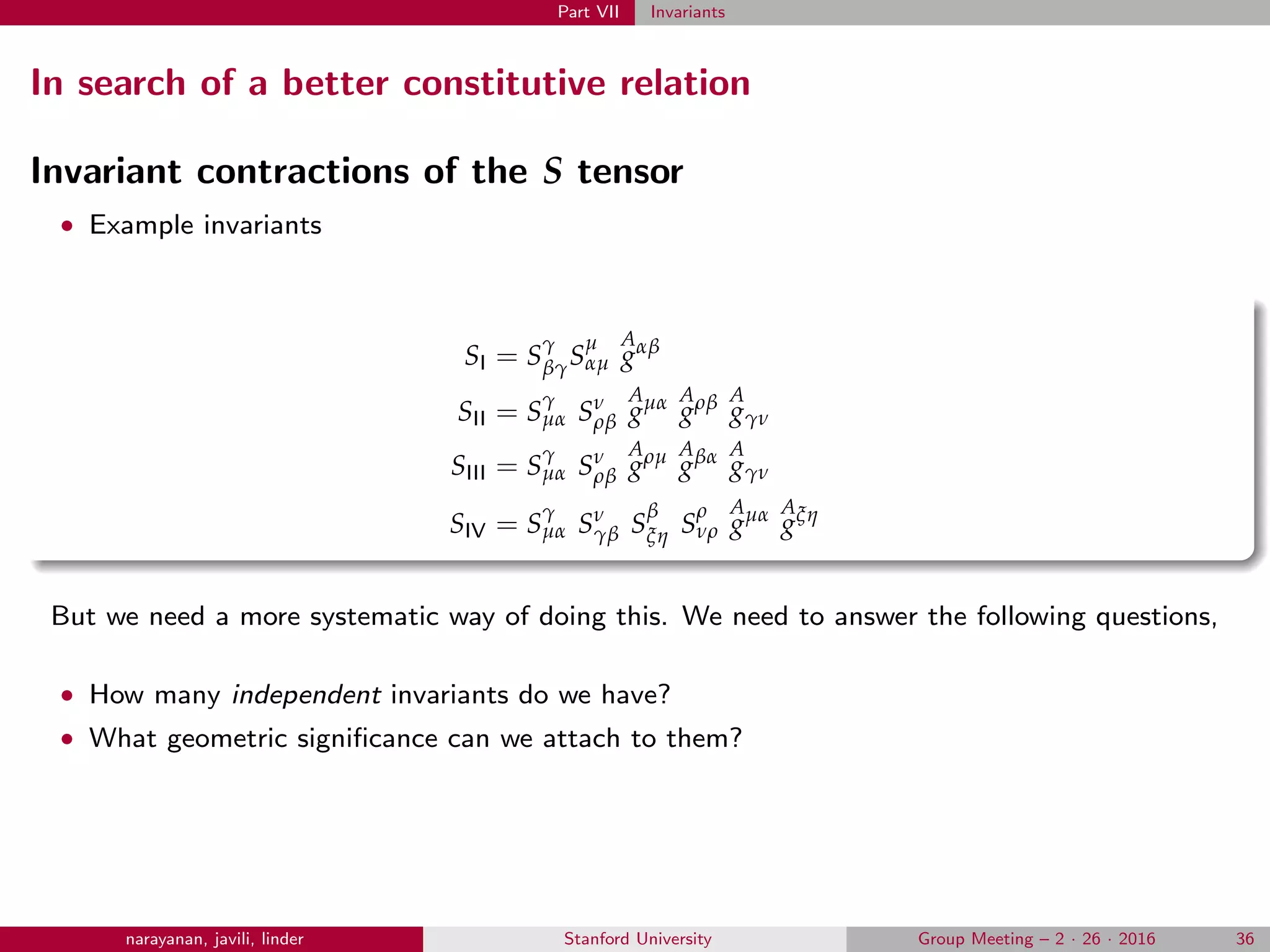 Part VII Invariants
In search of a better constitutive relation
Invariant contractions of the S tensor
• Example invariants
SI = S
γ
βγS
µ
αµ
A
gαβ
SII = S
γ
µα Sν
ρβ
A
gµα A
gρβ A
gγν
SIII = S
γ
µα Sν
ρβ
A
gρµ A
gβα A
gγν
SIV = S
γ
µα Sν
γβ S
β
ξη S
ρ
νρ
A
gµα A
gξη
But we need a more systematic way of doing this. We need to answer the following questions,
• How many independent invariants do we have?
• What geometric signiﬁcance can we attach to them?
narayanan, javili, linder Stanford University Group Meeting – 2 · 26 · 2016 36
 