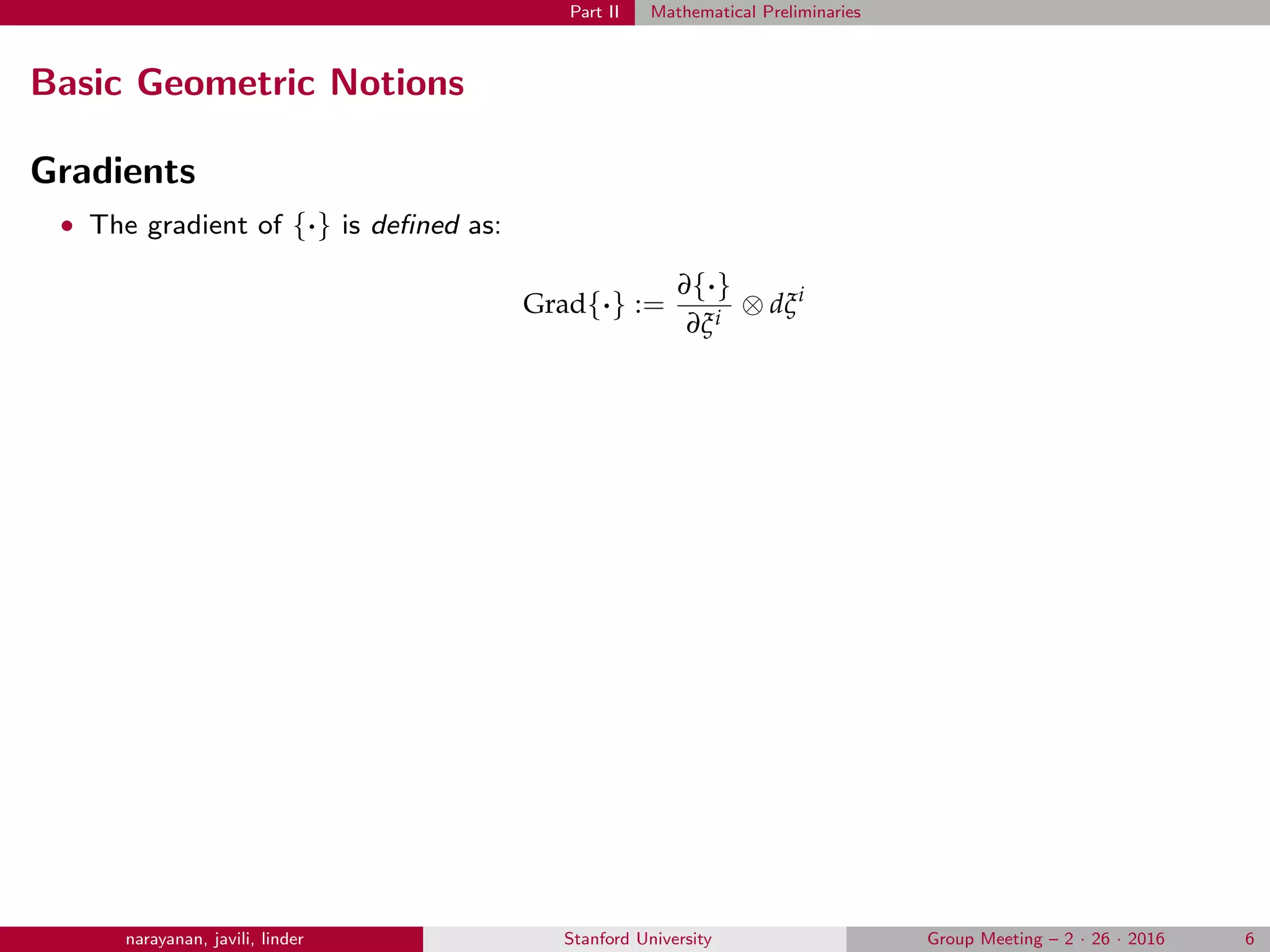 Part II Mathematical Preliminaries
Basic Geometric Notions
Gradients
• The gradient of {·} is deﬁned as:
Grad{·} :=
∂{·}
∂ξi
⊗ dξi
narayanan, javili, linder Stanford University Group Meeting – 2 · 26 · 2016 6
 