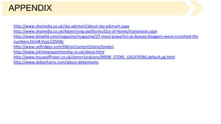 APPENDIX
http://www.skymedia.co.uk/sky-adsmart/about-sky-adsmart.aspx
http://www.skymedia.co.uk/Advertising-platforms/Out-of-Home/transvision.aspx
http://www.blowltd.com/magazine/magazine/27-most-powerful-uk-beauty-bloggers-weve-crunched-the
numbers.html#.Vcpc1iZVhBc
http://www.selfridges.com/GB/en/content/store/london
http://www.johnlewispartnership.co.uk/about.html
http://www.houseoffraser.co.uk/store+locations/M098_STORE_LOCATIONS,default,pg.html
http://www.debenhams.com/about-debenhams
 
