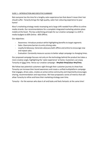 SLIDE 1 – INTRODUCTION AND EXECUTIVE SUMMARY
Not everyone has the time for a lengthy salon experience but that doesn’t mean their hair
should suffer. Tonacity brings the high quality, salon hair colouring experience to your
home!
Kleur’s marketing strategy needs revamping and a large shift needed from offline to online
media strands. Our recommendations for a complete integrated marketing solution place
mobile at the heart. The key underlining principle for our creative campaign is a shift in
media budgets to 60% Online : 40% Offline.
Our objectives:
- Awareness: Introduce product whilst highlighting benefits to target segments
- Sales: Overcome barriers to entry driving sales
- Loyalty & Advocacy: Generate advocacy both offline and online to encourage new
and repeat sales.
- Evaluation: Constantly measure success to better adapt campaign to changing times.
Our proposed campaign focuses not only on the technology behind the product but takes a
more creative angle, highlighting the ‘salon experience’ at home. Customers can enjoy
Tonacity on their time. Hence our creative campaign - #myHair #myColour #myTime.
We follow two potential customers right through their customer journey to show how
Tonacity can increase their brand awareness and create a unified multiplatform campaign
that engages, drives sales, creates an active online community and importantly encourages
sharing, recommendation and repurchase. We have proposed a series of metrics that will
allow Tonacity to refine and hone their marketing strategy over time.
Tonacity – for the woman who does it all and looks and feels fantastic at the same time!
 