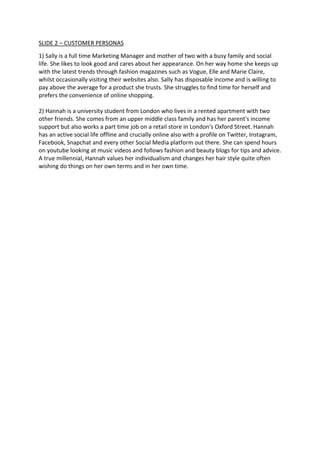 SLIDE 2 – CUSTOMER PERSONAS
1) Sally is a full time Marketing Manager and mother of two with a busy family and social
life. She likes to look good and cares about her appearance. On her way home she keeps up
with the latest trends through fashion magazines such as Vogue, Elle and Marie Claire,
whilst occasionally visiting their websites also. Sally has disposable income and is willing to
pay above the average for a product she trusts. She struggles to find time for herself and
prefers the convenience of online shopping.
2) Hannah is a university student from London who lives in a rented apartment with two
other friends. She comes from an upper middle class family and has her parent's income
support but also works a part time job on a retail store in London's Oxford Street. Hannah
has an active social life offline and crucially online also with a profile on Twitter, Instagram,
Facebook, Snapchat and every other Social Media platform out there. She can spend hours
on youtube looking at music videos and follows fashion and beauty blogs for tips and advice.
A true millennial, Hannah values her individualism and changes her hair style quite often
wishing do things on her own terms and in her own time.
 