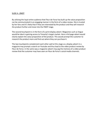 SLIDE 4 - ZMOT
By utilizing the loyal online audience that Fleur de Force has built up the value proposition
can be communicated in an engaging manner in the form of a video review. She is trusted
by her fans and it’s likely that if they are interested by the product and they will research
the product further and move into the FMOT stage.
The second touchpoint is in the form of a print display advert. Magazines such as Vogue
would be ideal in gaining access to Tonacity’s target market. Here a full page advert would
clearly explain the value proposition of the product. This would prompt the customer to
research the product more and find out where they can purchase it.
The two touchpoints complement each other well at this stage as a display advert in a
magazine may prompt a search on Youtube and thus lead to the video product review by
Fleur de Force. In the same way a magazine advert may jog the memory of a video product
review that the customer may have seen on Fleur de Force’s social media channels.
 