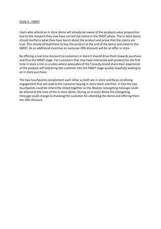 SLIDE 5 - FMOT
Users who attend an in store demo will already be aware of the products value proposition
due to the research they may have carried out online in the ZMOT phase. The in store demo
should reinforce what they have learnt about the product and prove that the claims are
true. This should all lead them to buy the product at the end of the demo and move to the
SMOT. As an additional incentive an exclusive 20% discount will be on offer in store.
By offering a real time discount to customers in store it should drive them towards purchase
and thus the SMOT stage. For customers that may have interacted with product for the first
time in store a link to a video where advocates of the Tonacity brand share their experience
of the product will help bring the customer into the FMOT stage quickly hopefully leading to
an in store purchase.
The two touchpoints complement each other as both are in store and focus on driving
engagement that will lead to the customer buying in store there and then. In fact the two
touchpoints could be inherently linked together as the iBeacon retargeting message could
be altered at the time of the in store demo. During an in store demo the retargeting
message could change to thanking the customer for attending the demo and offering them
the 20% discount.
 