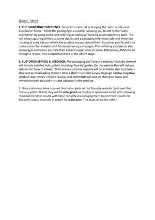 SLIDE 6 - SMOT
1. THE ‘UNBOXING’ EXPERIENCE. Tonacity’s main USP is bringing the ‘salon quality and
experience’ home. Inside the packaging is a voucher allowing you to add to the ‘salon
experience’ by going online and ordering an exclusive Tonacity salon experience pack. This
will allow capturing of the customer details and a packaging reference code and therefore
tracking of sales data on where the product was purchased from. Customer profile and data
is also stored for analytics and future marketing campaigns. The unboxing experience also
encourages customers to share their Tonacity experience on social #MyColour, #MyTime or
through a review. This is explained more in the UMOT stage.
2. CUSTOMER SERVICE & RESEARCH. The packaging and Tonacity website/ youtube channel
will include detailed hub content including ‘how to’ guides. On the website this will include
links to the ‘how to videos’. 24 hr online customer support will be available also. Customers
also sent an email asking them to fill in a short Trust pilot survey to gauge positive/negative
product experiences. Positive reviews and comments can also be shared on social and
owned channels to build trust and advocacy in the product.
3. Once customers have ordered their salon pack on the Tonacity website (sent next day
delivery within 24 hrs) they will be retargeted via display or sponsored social posts showing
them before/after results with Kleur Tonacity encouraging them to post their results on
Tonacity’s social channels in return for a discount. This leads on to the UMOT.
 