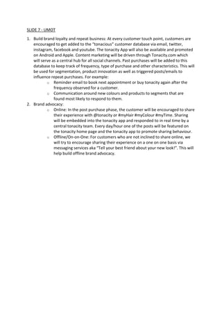 SLIDE 7 - UMOT
1. Build brand loyalty and repeat business: At every customer touch point, customers are
encouraged to get added to the “tonacious” customer database via email, twitter,
instagram, facebook and youtube. The tonacity App will also be available and promoted
on Android and Apple. Content marketing will be driven through Tonacity.com which
will serve as a central hub for all social channels. Past purchases will be added to this
database to keep track of frequency, type of purchase and other characteristics. This will
be used for segmentation, product innovation as well as triggered posts/emails to
influence repeat purchases. For example:
o Reminder email to book next appointment or buy tonacity again after the
frequency observed for a customer.
o Communication around new colours and products to segments that are
found most likely to respond to them.
2. Brand advocacy:
o Online: In the post purchase phase, the customer will be encouraged to share
their experience with @tonacity or #myHair #myColour #myTime. Sharing
will be embedded into the tonacity app and responded to in real time by a
central tonacity team. Every day/hour one of the posts will be featured on
the tonacity home page and the tonacity app to promote sharing behaviour.
o Offline/On-on-One: For customers who are not inclined to share online, we
will try to encourage sharing their experience on a one on one basis via
messaging services aka “Tell your best friend about your new look!”. This will
help build offline brand advocacy.
 