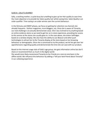 SLIDE 8 – SALLY’S JOURNEY
Sally, a working mother, is quite busy but unwilling to give up her Hair quality to save time.
Our main objective is to provide her Salon quality hair whilst saving time. Salon Quality is an
order qualifier. Time saving is an order winner over the current behaviour.
In the Stimulus and ZMOT phases, we focus on getting her attention via channels she
already frequents - fashion magazines, mum bloggers, etc. Once she is aware of Tonacity,
our next challenge is to actually demonstrate value. She’s less inclined to try anything based
on online evidence alone so we need to get her an in-store experience, providing her access
to this service at the stores she usually goes to. In the case above, she enters Selfridges
based on a window display. We also have the ability to use iBeacon and other push
technologies to attract her to the Tonacity display at the store based on her browsing
behaviour or demographic. Once she is convinced to try the product, we let her get over her
apprehensions regarding quality and demonstrate the time she can save with our product.
Based on the internet usage stats of Sally’s age group, she gets information online but don’t
share or recommend them as much in the digital world.
She would more likely recommend Tonacity to her friends on a one-on-one basis in the
offline world. We influence this behaviour by adding a “tell your best friend about Tonacity”
in our unboxing experience.
 