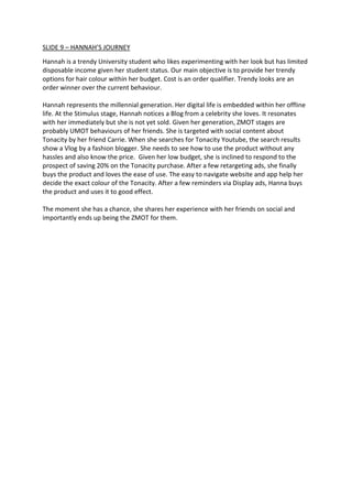 SLIDE 9 – HANNAH’S JOURNEY
Hannah is a trendy University student who likes experimenting with her look but has limited
disposable income given her student status. Our main objective is to provide her trendy
options for hair colour within her budget. Cost is an order qualifier. Trendy looks are an
order winner over the current behaviour.
Hannah represents the millennial generation. Her digital life is embedded within her offline
life. At the Stimulus stage, Hannah notices a Blog from a celebrity she loves. It resonates
with her immediately but she is not yet sold. Given her generation, ZMOT stages are
probably UMOT behaviours of her friends. She is targeted with social content about
Tonacity by her friend Carrie. When she searches for Tonacity Youtube, the search results
show a Vlog by a fashion blogger. She needs to see how to use the product without any
hassles and also know the price. Given her low budget, she is inclined to respond to the
prospect of saving 20% on the Tonacity purchase. After a few retargeting ads, she finally
buys the product and loves the ease of use. The easy to navigate website and app help her
decide the exact colour of the Tonacity. After a few reminders via Display ads, Hanna buys
the product and uses it to good effect.
The moment she has a chance, she shares her experience with her friends on social and
importantly ends up being the ZMOT for them.
 