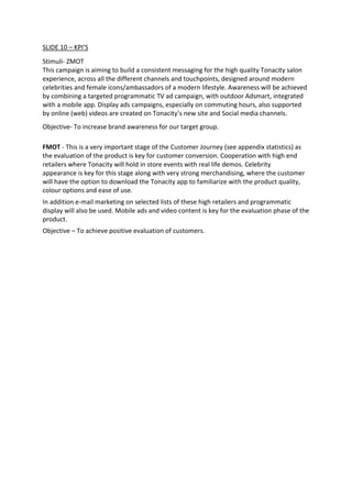 SLIDE 10 – KPI’S
Stimuli- ZMOT
This campaign is aiming to build a consistent messaging for the high quality Tonacity salon
experience, across all the different channels and touchpoints, designed around modern
celebrities and female icons/ambassadors of a modern lifestyle. Awareness will be achieved
by combining a targeted programmatic TV ad campaign, with outdoor Adsmart, integrated
with a mobile app. Display ads campaigns, especially on commuting hours, also supported
by online (web) videos are created on Tonacity’s new site and Social media channels.
Objective- To increase brand awareness for our target group.
FMOT - This is a very important stage of the Customer Journey (see appendix statistics) as
the evaluation of the product is key for customer conversion. Cooperation with high end
retailers where Tonacity will hold in store events with real life demos. Celebrity
appearance is key for this stage along with very strong merchandising, where the customer
will have the option to download the Tonacity app to familiarize with the product quality,
colour options and ease of use.
In addition e-mail marketing on selected lists of these high retailers and programmatic
display will also be used. Mobile ads and video content is key for the evaluation phase of the
product.
Objective – To achieve positive evaluation of customers.
 