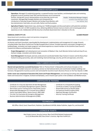 Page		3	
	
	
CAREER	HISTORY	(CONT)	
„ Operations:	Managed	13	residential	properties,	re-opened	function	room	facilities,	and	developed	sales	and	marketing	
proposals	to	secure	Sunshine	Coast	TAFE	and	local	business	use	of	commercial	
facilities,	liaising	with	council	representatives	across	planning,	tourism	and	
investment.	Managed	Big	Pineapple	Markets	and	championed	the	
introduction	of	Saturday	Growers	Markets	and	Sunday	Fiesta	Markets,	with	
live	entertainment,	food	stalls,	arts	and	crafts,	fashion	and	fresh	produce.		
„ Agriculture	Projects:	Replenished	crops,	planting	over	70,000	pineapples	and	discussed	options	with	potential	caretakers	
to	maintain	the	site’s	12.500	macadamia	tress,	delivering	additional	harvest	revenue	streams	and	increasing	agricultural	
awareness	on-site.	Collaborated	with	Bio	Security	to	facilitate	Queensland	Zoo’s	relocation	to	the	site.	
	
	
CARNIVAL	EVENTS	PTY	LTD	 12/2009-PRESENT	
Noosa-based	event	consultancy,	project	and	operations	management.		
DIRECTOR/EVENT	CONSULTANT	
	
As	Director	and	Event	Consultant,	spearheaded	the	development,	implementation	and	management	of	a	range	of	events	
including	Golden	Days	Music	Festival	and	The	Big	Pineapple	Music	Festival.	Provided	operations	and	project	management	on	
building	design,	renovation	and	repair	programs;	and	shared	expertise	as	a	board	member	on	the	Sunshine	Coast	Council’s	
Creative	Arts	Alliance	and	Destinations	Food	Group.		
„ Project	Management:	Led	redevelopment	and	renovation	of	Madison’s	Bar,	Sushi	Monster	kitchen	build	and	shop	fit	out,	
Zachary’s	design,	renovation	and	interior	design.		
„ Event	Management:	Developed,	planned,	produced	and	coordinated	Golden	Days	Festival	in	Coolum	and	the	Noosa	River	
Festival	including	sponsorship,	sales	and	marketing,	food	and	beverage,	security,	permits	and	approvals,	and	artists.	
	
	
EARLY	CAREER	HIGHLIGHTS	
Owned	and	operated	two	successful	businesses	‘Dish	on	Thomas	Street’	in	Noosaville	and	Culinary	Concepts	on	the	
Sunshine	Coast.	Provided	restaurant	consultancy	services	to	international	clients	and	coordinated	multiple	weddings	and	
functions.	Recognised	for	business	acumen	and	nominated	for	Sunshine	Coast’s	Business	Person	on	the	Year	Awards	in	2008.		
Earlier	career	was	comprised	of	Executive	Chef,	Event	and	Project	Management,	and	Catering	Consulting	roles	with	leading	
hotels	and	restaurants	in	England,	Scotland	and	Barbados,	and	on	board	super	yachts	in	the	Caribbean	and	Mediterranean.	
	
	
CERTIFICATES	&	TRAINING	
„ Certificate	IV	in	Security	Operations	&	Risk	Management	
„ Certificate	in	Food	Safety	Management	Systems	(HACCP)	
„ Real	Estate	Licence	Training	Course:	Real	Estate	Licence	
„ Responsible	Management	of	a	Licensed	Venue	(RMLV)	
„ Events	Food	Safety	Officer:	Noosa	Council,	2002-2004	
„ First	Aid;	Fire	Evacuation	&	Emergency	Management	
„ Business	Administration	&	Management	(PSBA)	
„ Certificate	III	in	Hospitality	&	Cooking	
„ Certificate	of	Safety	Training	(STCW95)	
„ Responsible	Service	of	Alcohol	(RSA)	
„ Occupational	Health	&	Safety	(OHS)	
„ Approved	Manager	Certification	
„ Security	Training	Certificate	
	
	
TECHNOLOGY	
MS	Office:	Word,	Excel,	PowerPoint,	Publisher;	QuickBooks	&	MYOB;	Adobe	Publisher;	Apple	Pro;	and	AutoCAD	
	
	
LICENCES	&	TICKETS	
Real	Estate	Licence;	Security	Licence;	Blue	Card	(Child	Related	Employment)	
Car	(C)	&	Motorbike	(RE)	Class	Driver’s	Licences;	High	Risk	Forklift	(LF)	
	
	
	
Referees	available	on	request	
	
Finalist	–	Professional	Manager	Category	
Sunshine	Coast	Managers	of	the	
	Year	Awards,	2013	
 