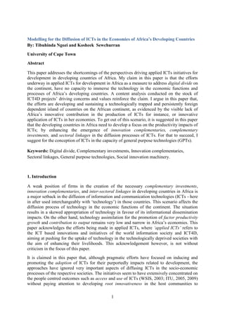1
Modelling for the Diffusion of ICTs in the Economies of Africa’s Developing Countries
By: Tibuhinda Ngozi and Kosheek Sewchurran
University of Cape Town
Abstract
This paper addresses the shortcomings of the perspectives driving applied ICTs initiatives for
development in developing countries of Africa. My claim in this paper is that the efforts
underway in applied ICTs for development in Africa as a measure to address digital divide on
the continent, have no capacity to immerse the technology in the economic functions and
processes of Africa’s developing countries. A content analysis conducted on the stock of
ICT4D projects’ driving concerns and values reinforce the claim. I argue in this paper that,
the efforts are developing and sustaining a technologically trapped and persistently foreign
dependent island of countries on the African continent, as evidenced by the visible lack of
Africa’s innovative contribution in the production of ICTs for instance, or innovative
application of ICTs in her economies. To get out of this scenario, it is suggested in this paper
that the developing countries in Africa need to develop a focus on the productivity impacts of
ICTs; by enhancing the emergence of innovation complementaries, complementary
investments, and sectoral linkages in the diffusion processes of ICTs. For that to succeed, I
suggest for the conception of ICTs in the capacity of general purpose technologies (GPTs).
Keywords: Digital divide, Complementary investments, Innovation complementaries,
Sectoral linkages, General purpose technologies, Social innovation machinery.
1. Introduction
A weak position of firms in the creation of the necessary complementary investments,
innovation complementaries, and inter-sectoral linkages in developing countries in Africa is
a major setback in the diffusion of information and communication technologies (ICTs - here
in after used interchangeably with ‘technology’) in those countries. This scenario affects the
diffusion process of technology in the economic functions of the continent. The situation
results in a skewed appropriation of technology in favour of its informational dissemination
impacts. On the other hand, technology assimilation for the promotion of factor productivity
growth and contribution to output remains very low and narrow in Africa’s economies. This
paper acknowledges the efforts being made in applied ICTs, where ‘applied ICTs’ refers to
the ICT based innovations and initiatives of the world information society and ICT4D,
aiming at pushing for the uptake of technology in the technologically deprived societies with
the aim of enhancing their livelihoods. This acknowledgement however, is not without
criticism in the focus of this paper.
It is claimed in this paper that, although pragmatic efforts have focused on inducing and
promoting the adoption of ICTs for their purportedly impacts related to development, the
approaches have ignored very important aspects of diffusing ICTs in the socio-economic
processes of the respective societies. The initiatives seem to have extensively concentrated on
the people centred outcomes such as access and use of ICTs (WSIS, 2003; ITU, 2005, 2009)
without paying attention to developing root innovativeness in the host communities to
 