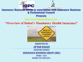 Insurance Business Group in association with Insurance Business
& Professional Council
Presents
http://www.isahd.ae/Home/Video
PRESENTED BY:
AFTAB HASAN
SECRETARY GENERAL
INSURANCE BUSINESS GROUP (IBG)
DUBAI - U.A.E.
“Overview of Dubai’s Mandatory Health Insurance”
SUNDAY, 5TH JUNE 2016
 