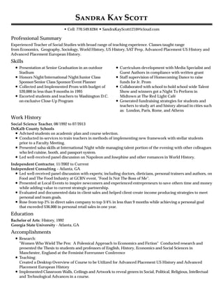 Professional Summary
Skills
Work History
Education
Accomplishments
S K S
• Cell: 770.549.6284 • SandraKayScott1210@icloud.com
Experienced Teacher of Social Studies with broad range of teaching experience. Classes taught range
from Economics, Geography, Sociology, World History, US History, SAT Prep, Advanced Placement US History and
Advanced Placement European History.
Presentation at Senior Graduation in an outdoor
Stadium
Honors Night/International Night/Junior Class
Sponsor/Senior Class Sponsor/Event Planner
Collected and Implemented Prom with budget of
$20,000 in less than 9 months in 1995
Escorted students and teachers to Washington D.C.
on exclusive Close-Up Program
Curriculum development with Media Specialist and
Guest Authors in compliance with written grant
Staff supervision of Homecoming Dance to raise
funds for Jr. Prom
Collaborated with school to hold school wide Talent
Show and winners got a Night To Perform in
Midtown at The Red Light Café
Generated fundraising strategies for students and
teachers to study art and history abroad in cities such
as: London, Paris, Rome, and Athens
Social Science Teacher, 08/1992 to 07/2013
DeKalb County Schools
Advised students on academic plan and course selection.
Conducted in-services to train teachers in methods of implementing new framework with stellar students
prior to a Faculty Meeting.
Presented salsa skills at International Night while managing talent portion of the evening with other colleagues
who led cuisine, booth, and passport system.
Led well-received panel discussion on Napoleon and Josephine and other romances in World History.
Independent Contractor, 11/2002 to Current
Independent Consulting – Atlanta, GA
Led well-received panel discussion with experts; including doctors, dieticians, personal trainers and authors, on
Food and The Food Industry at GCBN event, "Food Is Not The Boss of Me".
Presented at Local Events to inspire newcomers and experienced entrepreneurs to save others time and money
while adding value to current strategic partnership.
Evaluated and documented data in client sales and helped client create income producing strategies to meet
personal and team goals.
Rose from top 2% in direct sales company to top 3/4% in less than 9 months while achieving a personal goal
that exceeded $36,000 in personal retail sales in one year.
Bachelor of Arts: History, 1992
Georgia State University - Atlanta, GA
Research:
"Women Who Wield The Pen: A Polemical Approach to Economics and Fiction" Conducted research and
presented the Thesis to students and professors of English, History, Economics and Social Sciences in
Manchester, England at the Feminist Forerunner Conference
Teaching:
Created a Desktop Overview of Course to be Utilized for Advanced Placement US History and Advanced
Placement European History
Implemented Classroom Walls, Ceilings and Artwork to reveal genres in Social, Political, Religious, Intellectual
and Technological Advances in a course.
 