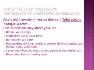 Displaced Attention + Wasted Energy = Tolerations
Thought Starter …
How tolerations may affect your life
 Drains your Energy
 Ineffective use of your time
 No time for self care
 Disorganized thinking (overly cluttered thinking caught up with
should, could and would)
 Saying yes when you mean no (no personal boundaries set)
 Distraction from achieving goals
 