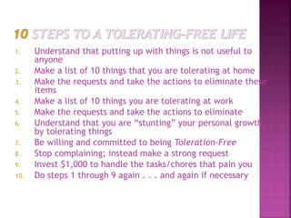 1. Understand that putting up with things is not useful to
anyone
2. Make a list of 10 things that you are tolerating at home
3. Make the requests and take the actions to eliminate these
items
4. Make a list of 10 things you are tolerating at work
5. Make the requests and take the actions to eliminate
6. Understand that you are “stunting” your personal growth
by tolerating things
7. Be willing and committed to being Toleration-Free
8. Stop complaining; instead make a strong request
9. Invest $1,000 to handle the tasks/chores that pain you
10. Do steps 1 through 9 again . . . and again if necessary
 