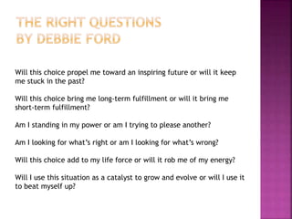 Will this choice propel me toward an inspiring future or will it keep
me stuck in the past?
Will this choice bring me long-term fulfillment or will it bring me
short-term fulfillment?
Am I standing in my power or am I trying to please another?
Am I looking for what’s right or am I looking for what’s wrong?
Will this choice add to my life force or will it rob me of my energy?
Will I use this situation as a catalyst to grow and evolve or will I use it
to beat myself up?
 
