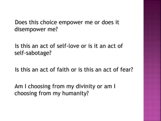 Does this choice empower me or does it
disempower me?
Is this an act of self-love or is it an act of
self-sabotage?
Is this an act of faith or is this an act of fear?
Am I choosing from my divinity or am I
choosing from my humanity?
 