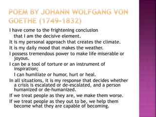 I have come to the frightening conclusion
that I am the decisive element.
It is my personal approach that creates the climate.
It is my daily mood that makes the weather.
I possess tremendous power to make life miserable or
joyous.
I can be a tool of torture or an instrument of
inspiration;
I can humiliate or humor, hurt or heal.
In all situations, it is my response that decides whether
a crisis is escalated or de-escalated, and a person
humanized or de-humanized.
If we treat people as they are, we make them worse.
If we treat people as they out to be, we help them
become what they are capable of becoming.
 