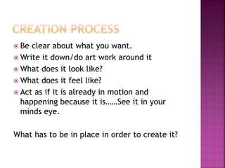  Be clear about what you want.
 Write it down/do art work around it
 What does it look like?
 What does it feel like?
 Act as if it is already in motion and
happening because it is……See it in your
minds eye.
What has to be in place in order to create it?
 