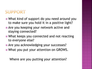  What kind of support do you need around you
to make sure you hold it in a positive light?
 Are you keeping your network active and
staying connected?
 What keeps you connected and not reacting
to everyone else?
 Are you acknowledging your successes?
 What you put your attention on GROWS.
Where are you putting your attention?
 