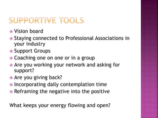  Vision board
 Staying connected to Professional Associations in
your industry
 Support Groups
 Coaching one on one or in a group
 Are you working your network and asking for
support?
 Are you giving back?
 Incorporating daily contemplation time
 Reframing the negative into the positive
What keeps your energy flowing and open?
 