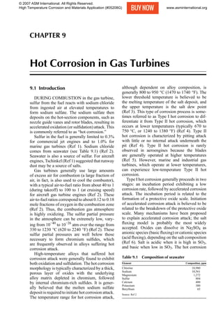 CHAPTER 9
Hot Corrosion in Gas Turbines
9.1 Introduction
DURING COMBUSTION in the gas turbine,
sulfur from the fuel reacts with sodium chloride
from ingested air at elevated temperatures to
form sodium sulfate. The sodium sulfate then
deposits on the hot-section components, such as
nozzle guide vanes and rotor blades, resulting in
accelerated oxidation (or sulﬁdation) attack. This
is commonly referred to as “hot corrosion.”
Sulfur in the fuel is generally limited to 0.3%
for commercial jet engines and to 1.0% for
marine gas turbines (Ref 1). Sodium chloride
comes from seawater (see Table 9.1) (Ref 2).
Seawater is also a source of sulfur. For aircraft
engines, Tschinkel (Ref 1) suggested that runway
dust may be a source of salts.
Gas turbines generally use large amounts
of excess air for combustion (a large fraction of
air, in fact, is also used to cool the combustor),
with a typical air-to-fuel ratio from about 40 to 1
(during takeoff) to 100 to 1 (at cruising speed)
for aircraft gas turbine engines (Ref 2). These
air-to-fuel ratios correspond to about 0.12 to 0.18
mole fractions of oxygen in the combustion zone
(Ref 2). Thus, the combustion gas atmosphere
is highly oxidizing. The sulfur partial pressure
in the atmosphere can be extremely low, vary-
ing from 10−40
to 10−26
atm over the range from
330 to 1230 °C (620 to 2240 °F) (Ref 2). These
sulfur partial pressures are well below those
necessary to form chromium sulﬁdes, which
are frequently observed in alloys suffering hot
corrosion attack.
High-temperature alloys that suffered hot
corrosion attack were generally found to exhibit
both oxidation and sulﬁdation. The hot corrosion
morphology is typically characterized by a thick,
porous layer of oxides with the underlying
alloy matrix depleted in chromium, followed
by internal chromium-rich sulﬁdes. It is gener-
ally believed that the molten sodium sulfate
deposit is required to initiate hot corrosion attack.
The temperature range for hot corrosion attack,
although dependent on alloy composition, is
generally 800 to 950 °C (1470 to 1740 °F). The
lower threshold temperature is believed to be
the melting temperature of the salt deposit, and
the upper temperature is the salt dew point
(Ref 3). This type of corrosion process is some-
times referred to as Type I hot corrosion to dif-
ferentiate it from Type II hot corrosion, which
occurs at lower temperatures (typically 670 to
750 °C, or 1240 to 1380 °F) (Ref 4). Type II
hot corrosion is characterized by pitting attack
with little or no internal attack underneath the
pit (Ref 4). Type II hot corrosion is rarely
observed in aeroengines because the blades
are generally operated at higher temperatures
(Ref 5). However, marine and industrial gas
turbines, which operate at lower temperatures,
can experience low-temperature Type II hot
corrosion.
Type I hot corrosion generally proceeds in two
stages: an incubation period exhibiting a low
corrosion rate, followed by accelerated corrosion
attack. The incubation period is related to the
formation of a protective oxide scale. Initiation
of accelerated corrosion attack is believed to be
related to the breakdown of the protective oxide
scale. Many mechanisms have been proposed
to explain accelerated corrosion attack; the salt
ﬂuxing model is probably the most widely
accepted. Oxides can dissolve in Na2SO4 as
anionic species (basic ﬂuxing) or cationic species
(acid ﬂuxing), depending on the salt composition
(Ref 6). Salt is acidic when it is high in SO3,
and basic when low in SO3. The hot corrosion
Table 9.1 Composition of seawater
Element Composition, ppm
Chlorine 18,980
Sodium 10,561
Magnesium 1,272
Sulfur 884
Calcium 400
Potassium 380
Beryllium 65
Source: Ref 2
Name ///sr-nova/Dclabs_wip/High Temp/5208_249-258.pdf/Chap_09/ 24/10/2007 12:30PM Plate # 0 pg 249
© 2007 ASM International. All Rights Reserved.
High Temperature Corrosion and Materials Application (#05208G) www.asminternational.org
 