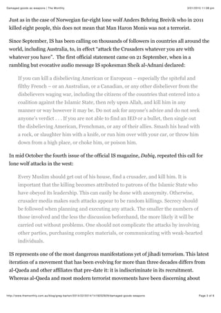 3/01/2015 11:08 pmDamaged goods as weapons | The Monthly
Page 3 of 6http://www.themonthly.com.au/blog/greg-barton/2014/22/2014/1419202929/damaged-goods-weapons
Just as in the case of Norwegian far-right lone wolf Anders Behring Breivik who in 2011
killed eight people, this does not mean that Man Haron Monis was not a terrorist.
Since September, IS has been calling on thousands of followers in countries all around the
world, including Australia, to, in effect “attack the Crusaders whatever you are with
whatever you have”. The first official statement came on 21 September, when in a
rambling but evocative audio message IS spokesman Sheik al-Adnani declared:
If you can kill a disbelieving American or European – especially the spiteful and
filthy French – or an Australian, or a Canadian, or any other disbeliever from the
disbelievers waging war, including the citizens of the countries that entered into a
coalition against the Islamic State, then rely upon Allah, and kill him in any
manner or way however it may be. Do not ask for anyone's advice and do not seek
anyone's verdict . . . If you are not able to find an IED or a bullet, then single out
the disbelieving American, Frenchman, or any of their allies. Smash his head with
a rock, or slaughter him with a knife, or run him over with your car, or throw him
down from a high place, or choke him, or poison him.
In mid October the fourth issue of the official IS magazine, Dabiq, repeated this call for
lone wolf attacks in the west:
Every Muslim should get out of his house, find a crusader, and kill him. It is
important that the killing becomes attributed to patrons of the Islamic State who
have obeyed its leadership. This can easily be done with anonymity. Otherwise,
crusader media makes such attacks appear to be random killings. Secrecy should
be followed when planning and executing any attack. The smaller the numbers of
those involved and the less the discussion beforehand, the more likely it will be
carried out without problems. One should not complicate the attacks by involving
other parties, purchasing complex materials, or communicating with weak-hearted
individuals.
IS represents one of the most dangerous manifestations yet of jihadi terrorism. This latest
iteration of a movement that has been evolving for more than three decades differs from
al-Qaeda and other affiliates that pre-date it: it is indiscriminate in its recruitment.
Whereas al-Qaeda and most modern terrorist movements have been discerning about
 
