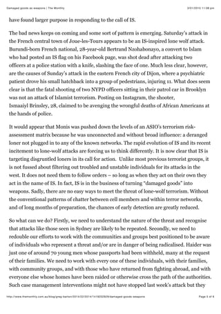 3/01/2015 11:08 pmDamaged goods as weapons | The Monthly
Page 5 of 6http://www.themonthly.com.au/blog/greg-barton/2014/22/2014/1419202929/damaged-goods-weapons
have found larger purpose in responding to the call of IS.
The bad news keeps on coming and some sort of pattern is emerging. Saturday’s attack in
the French central town of Joue-les-Tours appears to be an IS-inspired lone wolf attack.
Burundi-born French national, 28-year-old Bertrand Nzohabonayo, a convert to Islam
who had posted an IS flag on his Facebook page, was shot dead after attacking two
officers at a police station with a knife, slashing the face of one. Much less clear, however,
are the causes of Sunday’s attack in the eastern French city of Dijon, where a psychiatric
patient drove his small hatchback into a group of pedestrians, injuring 11. What does seem
clear is that the fatal shooting of two NYPD officers sitting in their patrol car in Brooklyn
was not an attack of Islamist terrorism. Posting on Instagram, the shooter,
Ismaaiyl Brinsley, 28, claimed to be avenging the wrongful deaths of African Americans at
the hands of police.
It would appear that Monis was pushed down the levels of an ASIO’s terrorism risk-
assessment matrix because he was unconnected and without broad influence: a deranged
loner not plugged in to any of the known networks. The rapid evolution of IS and its recent
incitement to lone-wolf attacks are forcing us to think differently. It is now clear that IS is
targeting disgruntled loners in its call for action. Unlike most previous terrorist groups, it
is not fussed about filtering out troubled and unstable individuals for its attacks in the
west. It does not need them to follow orders – so long as when they act on their own they
act in the name of IS. In fact, IS is in the business of turning “damaged goods” into
weapons. Sadly, there are no easy ways to meet the threat of lone-wolf terrorism. Without
the conventional patterns of chatter between cell members and within terror networks,
and of long months of preparation, the chances of early detection are greatly reduced.
So what can we do? Firstly, we need to understand the nature of the threat and recognise
that attacks like those seen in Sydney are likely to be repeated. Secondly, we need to
redouble our efforts to work with the communities and groups best positioned to be aware
of individuals who represent a threat and/or are in danger of being radicalised. Haider was
just one of around 70 young men whose passports had been withheld, many at the request
of their families. We need to work with every one of these individuals, with their families,
with community groups, and with those who have returned from fighting abroad, and with
everyone else whose homes have been raided or otherwise cross the path of the authorities.
Such case management interventions might not have stopped last week’s attack but they
 