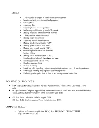 DUTIES 
· Assisting with all aspect of administrative management 
· Sending out and receiving mail and packages 
· Sending faxes 
· Arranging files 
· Preparing business correspondence 
· Performing multifaceted general office work 
· Making notes and internal support material 
· All Day-to-day operation matters 
· Placing orders to suppliers 
· Receiving product from suppliers 
· Making goods return voucher (GRV) 
· Making goods received note (GRN) 
· Making inter branch transfer (IBT) 
· Generating bar codes for the products 
· Product billing 
· Making list of purchase order (LPO’s) 
· Excellent knowledge of Retail pro software 
· Handling customer service book 
· Handling shortage book 
· Invoice checking 
· Receiving calls regarding customer complaint & customer query & solving problems 
· Updating & sending daily report to concerned persons 
· Updating product price time to time as per management’s instruction 
ACADEMIC QALIFICATIONS 
· MBA Sales & Marketing (Master of Business Administration) From Shobhit University Meerut 
India. 
· BCA (Bachelor of Computer Application) Computer Graduate in First Class from Maulana Mazharul 
Haque Arabic & Persian University, Patna, India in the year 2012. 
· 12th from Patna University, India in the year 2008. 
· 10th from T. K. Ghosh Academy, Patna, India in the year 2006. 
COMPUTER SKILLS 
· Diploma in Computer Application.(DCA) from THE COMPUTER INSTITUTE 
(Reg. No:-TCI/543/2006). 
 