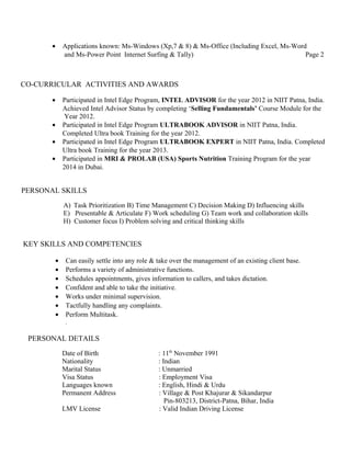 · Applications known: Ms-Windows (Xp,7 & 8) & Ms-Office (Including Excel, Ms-Word 
and Ms-Power Point Internet Surfing & Tally) Page 2 
CO-CURRICULAR ACTIVITIES AND AWARDS 
· Participated in Intel Edge Program, INTEL ADVISOR for the year 2012 in NIIT Patna, India. 
Achieved Intel Advisor Status by completing ‘Selling Fundamentals’ Course Module for the 
Year 2012. 
· Participated in Intel Edge Program ULTRABOOK ADVISOR in NIIT Patna, India. 
Completed Ultra book Training for the year 2012. 
· Participated in Intel Edge Program ULTRABOOK EXPERT in NIIT Patna, India. Completed 
Ultra book Training for the year 2013. 
· Participated in MRI & PROLAB (USA) Sports Nutrition Training Program for the year 
2014 in Dubai. 
PERSONAL SKILLS 
A) Task Prioritization B) Time Management C) Decision Making D) Influencing skills 
E) Presentable & Articulate F) Work scheduling G) Team work and collaboration skills 
H) Customer focus I) Problem solving and critical thinking skills 
KEY SKILLS AND COMPETENCIES 
· Can easily settle into any role & take over the management of an existing client base. 
· Performs a variety of administrative functions. 
· Schedules appointments, gives information to callers, and takes dictation. 
· Confident and able to take the initiative. 
· Works under minimal supervision. 
· Tactfully handling any complaints. 
· Perform Multitask. 
. 
PERSONAL DETAILS 
Date of Birth : 11th November 1991 
Nationality : Indian 
Marital Status : Unmarried 
Visa Status : Employment Visa 
Languages known : English, Hindi & Urdu 
Permanent Address : Village & Post Khajurar & Sikandarpur 
Pin-803213, District-Patna, Bihar, India 
LMV License : Valid Indian Driving License 
 