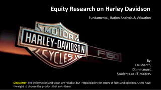 Equity Research on Harley Davidson
Fundamental, Ration Analysis & Valuation
By:
T.Nishanth,
D.Immanuel,
Students at IIT-Madras.
Disclaimer: The information and views are reliable, but responsibility for errors of facts and opinions. Users have
the right to choose the product that suits them.
 