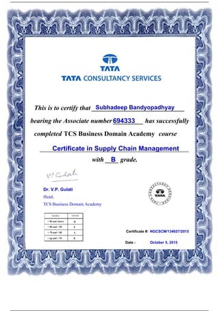 Certificate #:
This is to certify that ____________________________Subhadeep Bandyopadhyay
694333bearing the Associate number _________ has successfully
completed TCS Business Domain Academy course
Certificate in Supply Chain Management_____________________________________________
with ____ grade.B
NGCSCM/134657/2015
Date : October 5, 2015
Dr. V.P. Gulati
Head,
TCS Business Domain Academy
Powered by TCPDF (www.tcpdf.org)
 