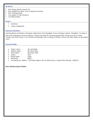 My Assets:
 Have Strong attitude towards life.
 Have Capability to adjust in any working environment.
 Hard working attitude
 I am capable To Take Initiatives.
 I am Multi-tasking.
Project:
 warehouse
 Library management.
Summary Statement:
I had Completed my Bachelor in Computer Applications from Chandigarh Group of Colleges Landran, Chandigarh. I’m ready to
take up the challenges involved in industry. I always look ahead for upcoming opportunities during my work as a team.
I always take keen interest in the advanced technologies that are going to emerge in future and make impact on demanding
career.
Personal Profile:
 Father’s Name - Mr. Anil Pathak
 Mother’s Name - Mrs. Kiran Bala
 Date of Birth - 28 October 1992
 Gender - Male
 Marital Status - Single
 Nationality - Indian
 Correspondence Address – C/O Rohan Nagar A-201 Sai Milan Sector-1 Ghansoli Navi Mumbai (400701)
Place: Mumbai (Arpit Pathak)
 