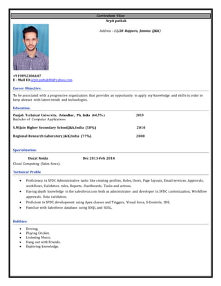 Curriculum Vitae
Arpit pathak
Address –13/28 Rajpura, Jammu (J&K)
+919892306647
E - Mail ID:arpit.pathak86@yahoo.com
Career Objective:
To be associated with a progressive organization that provides an opportunity to apply my knowledge and skills in order to
keep abreast with latest trends and technologies.
Education:
Punjab Technical University, Jalandhar, Pb, India (64.3% ) 2013
Bachelor of Computer Applications
S.M Jain Higher Secondary School,J&k,India (58%) 2010
Regional Research Laboratory,J&K,India (77%) 2008
Specialization:
Ducat Noida Dec 2013-Feb 2014
Cloud Computing (Sales force).
Technical Profile
 Proficiency in SFDC Administrative tasks like creating profiles, Roles, Users, Page layouts, Email services, Approvals,
workflows, Validation rules, Reports, Dashboards, Tasks and actions.
 Having depth knowledge in the salesforce.com both as administrator and developer in SFDC customization, Workflow
approvals, Data validation.
 Proficient in SFDC development using Apex classes and Triggers, Visual force, S-Controls, IDE.
 Familiar with Salesforce database using SOQL and SOSL.
Hobbies:
 Driving.
 Playing Cricket.
 Listening Music.
 Hang out with Friends.
 Exploring knowledge.
 
