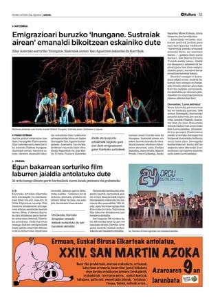 2013ko urriaren 31a, eguena | anboto 	

Kultura 13

ANTZERKIA

Emigrazioari buruzko ‘Inungane. Sustraiak
airean’ emanaldi bikoitzean eskainiko dute
Zilar Asterako sorturiko ‘Inungane. Sustraiak airean’ San Agustinen eskaniko du Karrikak

Sagardoy Miren Erdoiza, Alicia
,
Otxoa eta Jon Gorroño dira.
Antzezlana sortzeko, etorkinen azaletik jardun gura
izan dute Karrika taldekoek:
“Sorterritik irteteko arrazoiak
zeintzuk diren, zer sentitzen
duzun...”, galdetu diote euren
buruari, Jose Martin Urrutia
Txotxek azaldu zuenez. Ahalik
eta ikuspuntu zabalenetik begiratu gura izan diote emigrazioaren gaiari, eta euren burua
errealitate horretan kokatu.
Hainbat ezaugarri komunean eduki arren, etorkin bakoitzak bere sentipen eta bizipenak dituela adierazi gura dute
Karrika taldeko sortzaileek,
eta antzezlanean, elementu plastikoekin eta argiztapenarekin
jolastuz adierazi dute hori.

Donostian, ‘Lurra astinduz’

Martxoan estreinatu zuen Karrika Antzeki Taldeak ‘Inungane. Sustraiak airean’ antzezlana. K.Aginako.

ITSASO ESTEBAN
Aurten gaitzat emigrazioa izan
duen Durangoko Platerueneko
Zilar Asterako sortu zuen Karrika Antzerki Taldeak Inungane.
Sustraiak airean. Datorren astean, obraren emanaldi bikoi-

tza eskainiko dute taldearen
entseguetarako lekua ere baden
Durangoko San Agustin kulturgunean. Azaroaren 7an eta 8an,
20:00etan eskainiko dute obra.
Eneko Sagardoyk eta Jose Martin Urrutia Txotxe-k idatziriko

Ahalik eta ikuspuntu
zabalenetik begiratu gura
izan diote emigrazioaren
gaiari Karrikako sortzaileek

testuan oinarrituriko lana da
Inungane. Sustraiak airean, eta
azken horrek zuzendu du obra.
Ikuskizunean oholtzan diharduten aktoreak, aldiz, Endika
Zamalloa, Joana Ocaña, Nazaret
Froufe, Uxuri Gallastegi, Eneko

Beste hitzordu garrantzitsu
bat ere badauka azaroan, 1998
urtean Durangoko Institutuko
antzerki tailerretik jaio zen Karrika Antzerki Taldeak. Azaroaren 22an eta 24an, Donostiako
Antzoki Zaharrean antzeztuko
dute Lurra astinduz. Altxamendu eta garaipen frankistaren
osteko urteetako durangarren
bizipenak kontatzeko helburuz
sortu zuten obra. Durangoko
bonbardaketari buruz 2007an
taularatu zuten Martxoak 31 antzezlanari jarraipena emateko
sortu zuten Lurra astinduz.

ZINEMA

Egun bakarrean sorturiko film
laburren jaialdia antolatuko dute
24 ordu izango dituzte parte hartzaileek euren lanak pentsatu eta grabatzeko
I.E.
Elorrioko Arriolan elkartuko
dira zinemagile eta zinemazaleak bihar eta etzi. Izan ere, 24
Ordu Digitalean izeneko film
laburren lehiaketaren zortzigarren edizioa antolatuko baitute
bertan. Bihar, 17:00etan elkartuko dira lehiaketan parte hartzeko izena eman dutenak, Elorrioko antzokian. Ordu horretan
emango dizkiete antolatzaileek
lanak egiteko oinarriak: filmean
erabili beharreko objektuen

zerrenda, filmean agertu beharreko esaldia... Gehienez ere 24
ordutan, pentsatu, grabatu eta
editatu behar da lana, eta asko
jota, lau minutu iraun dezake.

Ohi bezala, Elorrioko
Arrapalan antzerki
taldeak aurkeztuko du sari
banaketa ekitaldia

Denentzako berdina den abiapuntu batetik, partaideek gauzei zenbat ikuspuntutik begira
diezaieketen erakutsiko du azaroaren 2ko emanaldiak. Ohi bezala, egun horretan egingo dute
Elorrioko 24 Ordu Digitalean
film laburren lehiaketaren sari
banaketa ekitaldia.
Sari nagusia 700 eurokoa da,
eta 500 euroko beste bi sari ere
banatuko dituzte. Herriko Arrapalan antzerki taldeak aurkeztuko du sari banaketa ekitaldia.

Iaz, Elorrioko Arriolan egindako sari banaketa ekitaldia.

 